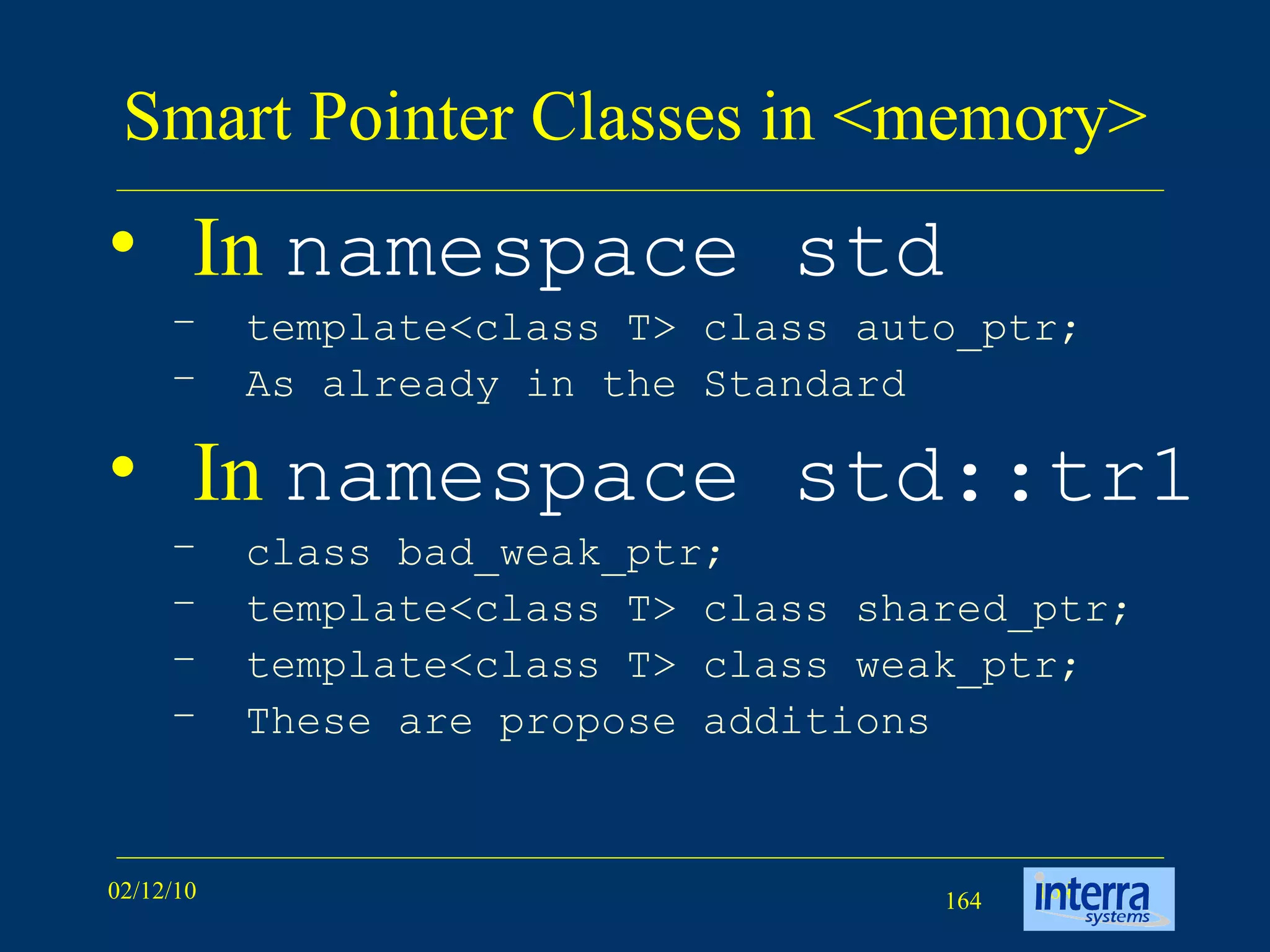Smart Pointer Classes in <memory> In  namespace std   template<class T> class auto_ptr; As already in the Standard In  namespace std::tr1 class bad_weak_ptr; template<class T> class shared_ptr; template<class T> class weak_ptr; These are propose additions 