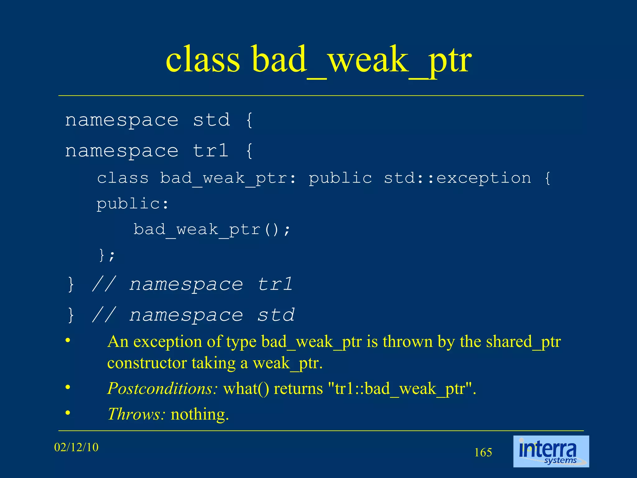 class bad_weak_ptr namespace std { namespace tr1 { class bad_weak_ptr: public std::exception { public: bad_weak_ptr(); }; }  // namespace tr1 }  // namespace std An exception of type bad_weak_ptr is thrown by the shared_ptr constructor taking a weak_ptr. Postconditions:  what() returns &quot;tr1::bad_weak_ptr&quot;. Throws:  nothing. 