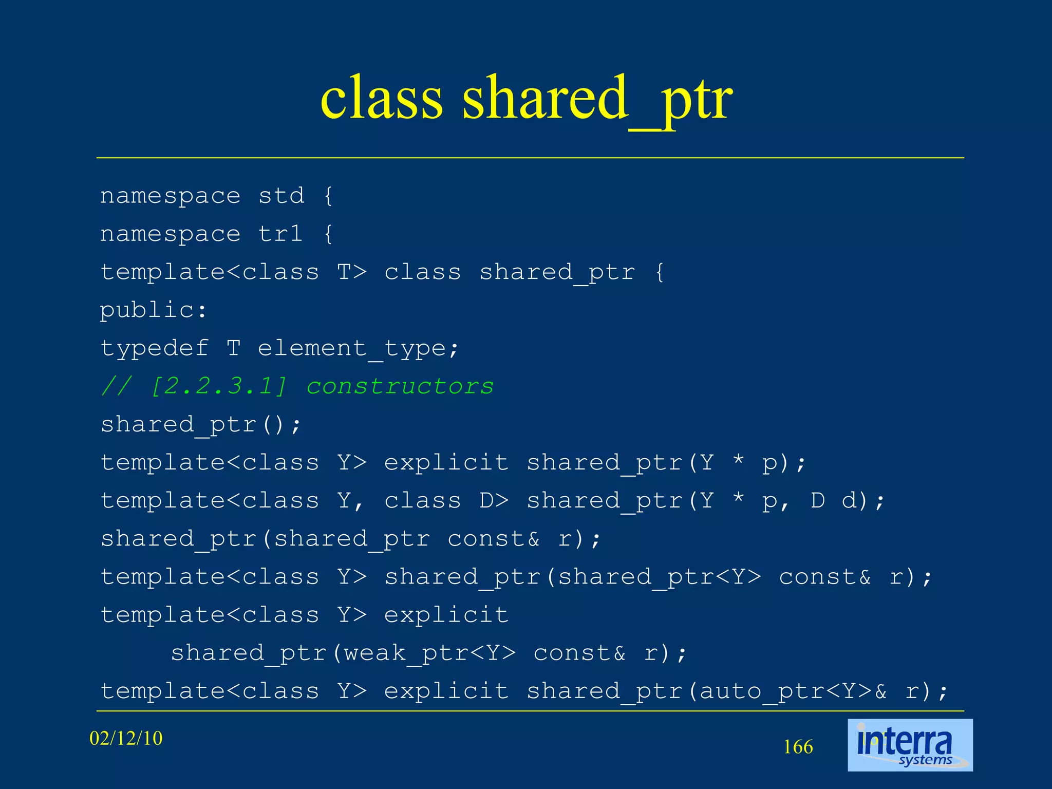 class shared_ptr namespace std { namespace tr1 { template<class T> class shared_ptr { public: typedef T element_type; // [2.2.3.1] constructors shared_ptr(); template<class Y> explicit shared_ptr(Y * p); template<class Y, class D> shared_ptr(Y * p, D d); shared_ptr(shared_ptr const& r); template<class Y> shared_ptr(shared_ptr<Y> const& r); template<class Y> explicit  shared_ptr(weak_ptr<Y> const& r); template<class Y> explicit shared_ptr(auto_ptr<Y>& r); 
