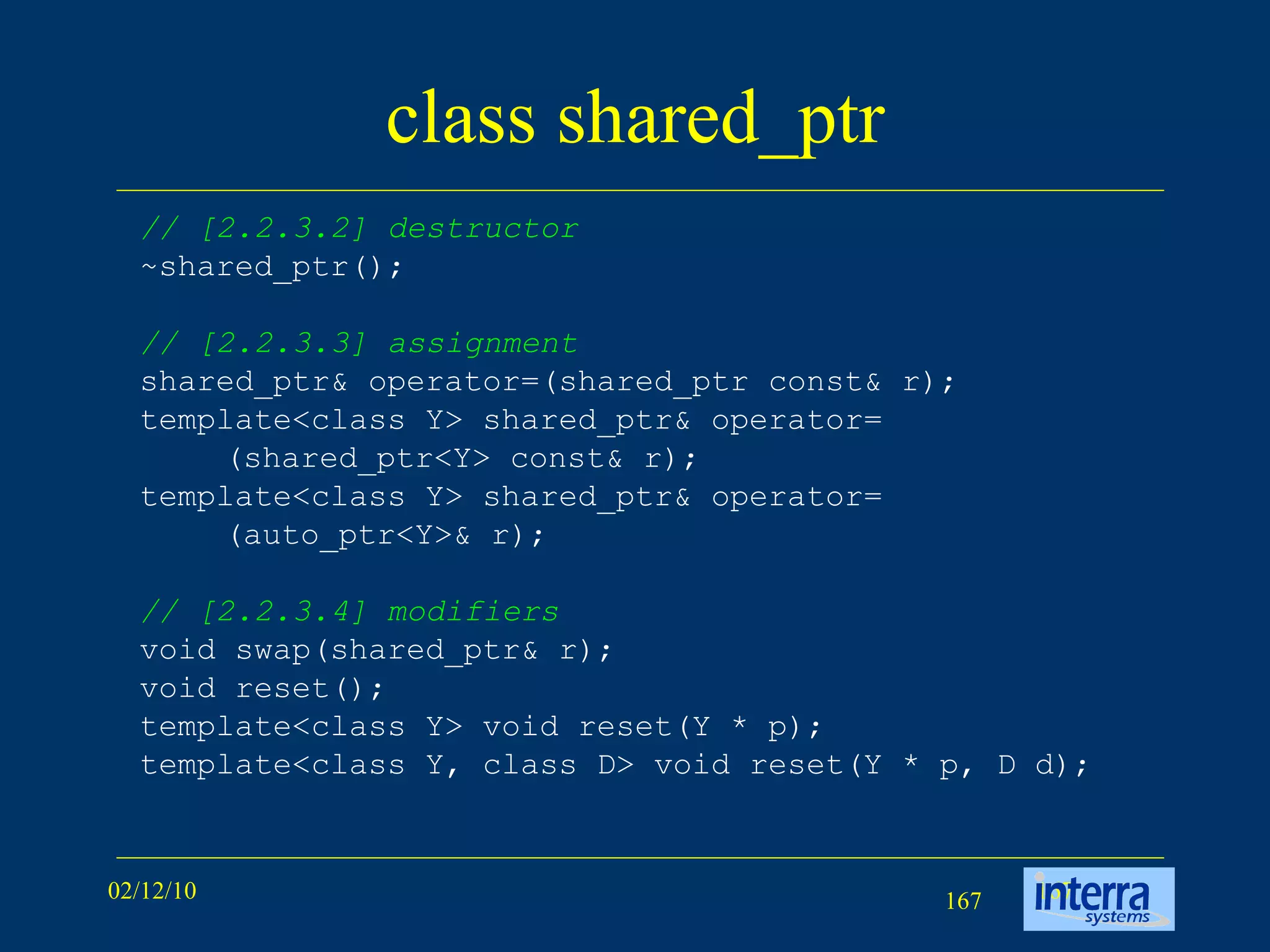 class shared_ptr // [2.2.3.2] destructor ~shared_ptr(); // [2.2.3.3] assignment shared_ptr& operator=(shared_ptr const& r); template<class Y> shared_ptr& operator= (shared_ptr<Y> const& r); template<class Y> shared_ptr& operator= (auto_ptr<Y>& r); // [2.2.3.4] modifiers void swap(shared_ptr& r); void reset(); template<class Y> void reset(Y * p); template<class Y, class D> void reset(Y * p, D d); 