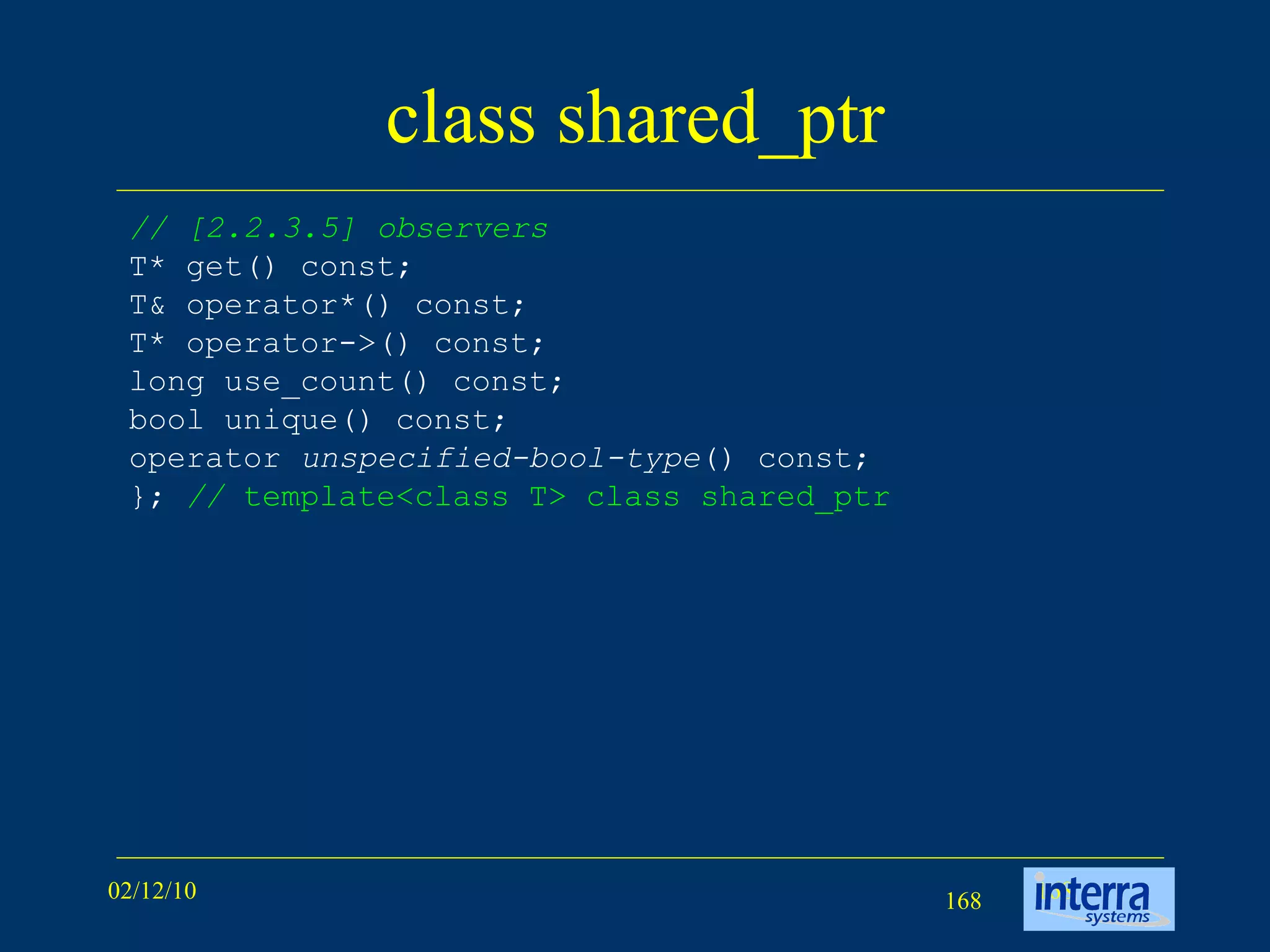 class shared_ptr // [2.2.3.5] observers T* get() const; T& operator*() const; T* operator->() const; long use_count() const; bool unique() const; operator  unspecified-bool-type () const; };  //  template<class T> class shared_ptr  