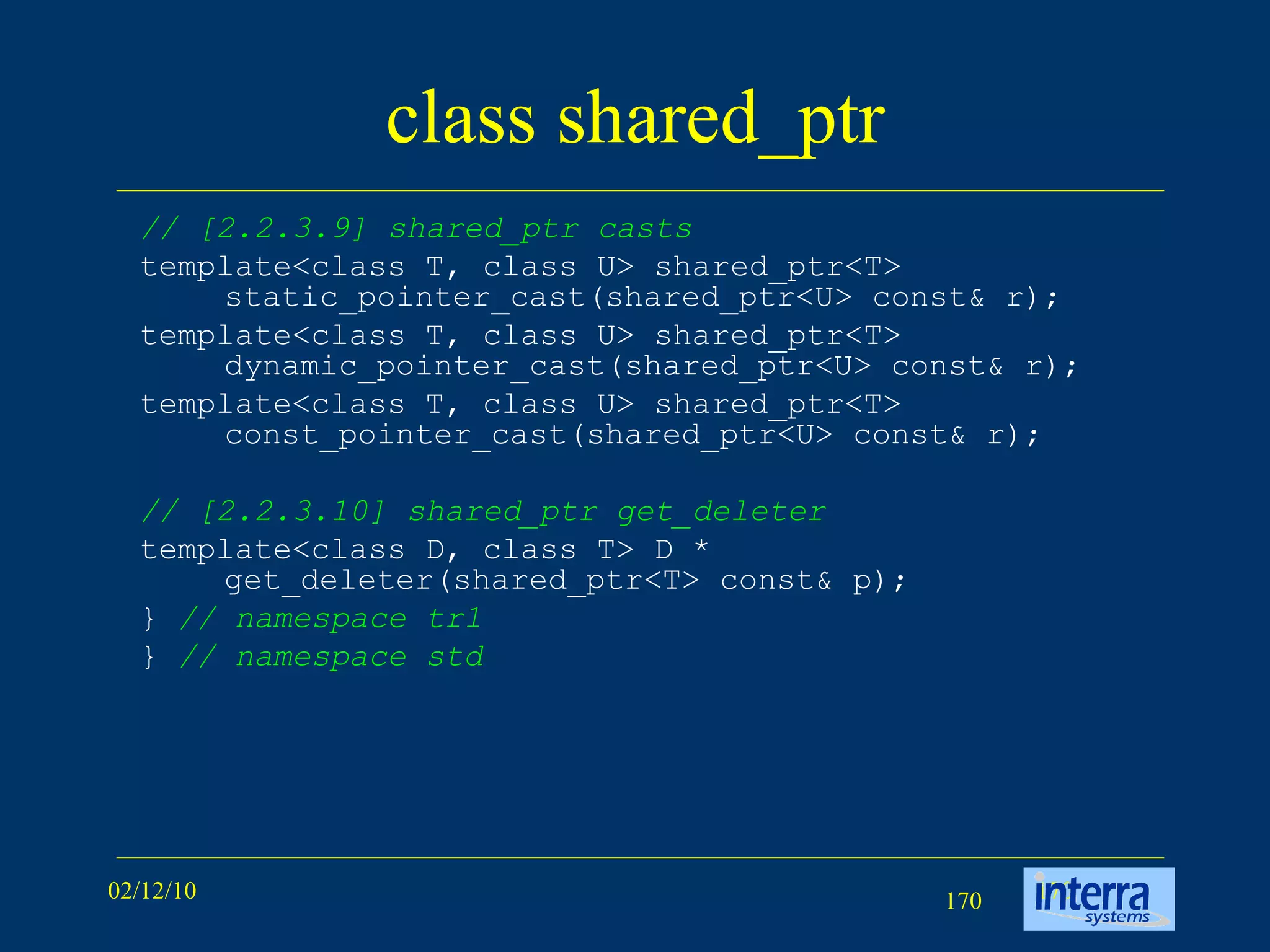 class shared_ptr // [2.2.3.9] shared_ptr casts template<class T, class U> shared_ptr<T> static_pointer_cast(shared_ptr<U> const& r); template<class T, class U> shared_ptr<T> dynamic_pointer_cast(shared_ptr<U> const& r); template<class T, class U> shared_ptr<T> const_pointer_cast(shared_ptr<U> const& r); // [2.2.3.10] shared_ptr get_deleter template<class D, class T> D * get_deleter(shared_ptr<T> const& p); }  // namespace tr1 }  // namespace std 