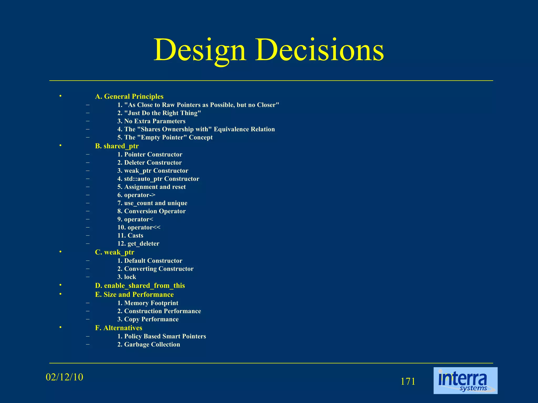 Design Decisions A. General Principles 1. &quot;As Close to Raw Pointers as Possible, but no Closer&quot; 2. &quot;Just Do the Right Thing&quot; 3. No Extra Parameters 4. The &quot;Shares Ownership with&quot; Equivalence Relation 5. The &quot;Empty Pointer&quot; Concept B. shared_ptr 1. Pointer Constructor 2. Deleter Constructor 3. weak_ptr Constructor 4. std::auto_ptr Constructor 5. Assignment and reset 6. operator-> 7. use_count and unique 8. Conversion Operator 9. operator< 10. operator<< 11. Casts 12. get_deleter C. weak_ptr 1. Default Constructor 2. Converting Constructor 3. lock D. enable_shared_from_this E. Size and Performance 1. Memory Footprint 2. Construction Performance 3. Copy Performance F. Alternatives 1. Policy Based Smart Pointers 2. Garbage Collection 