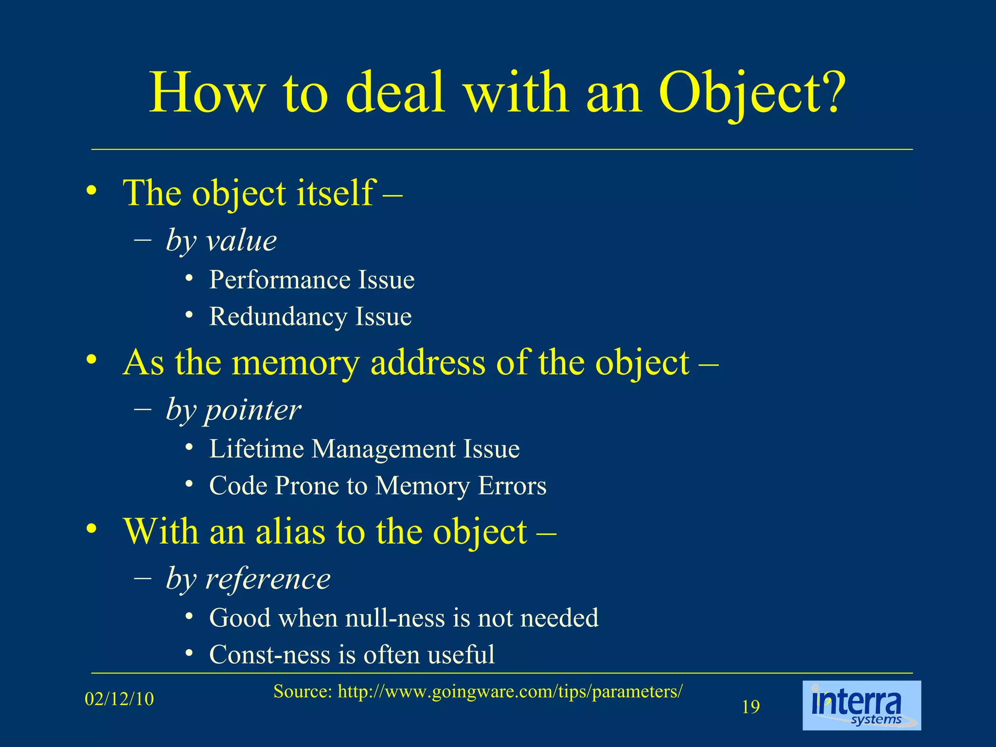 How to deal with an Object? The object itself –  by value Performance Issue Redundancy Issue  As the memory address of the object –  by pointer   Lifetime Management Issue Code Prone to Memory Errors With an alias to the object –  by reference   Good when null-ness is not needed Const-ness is often useful 