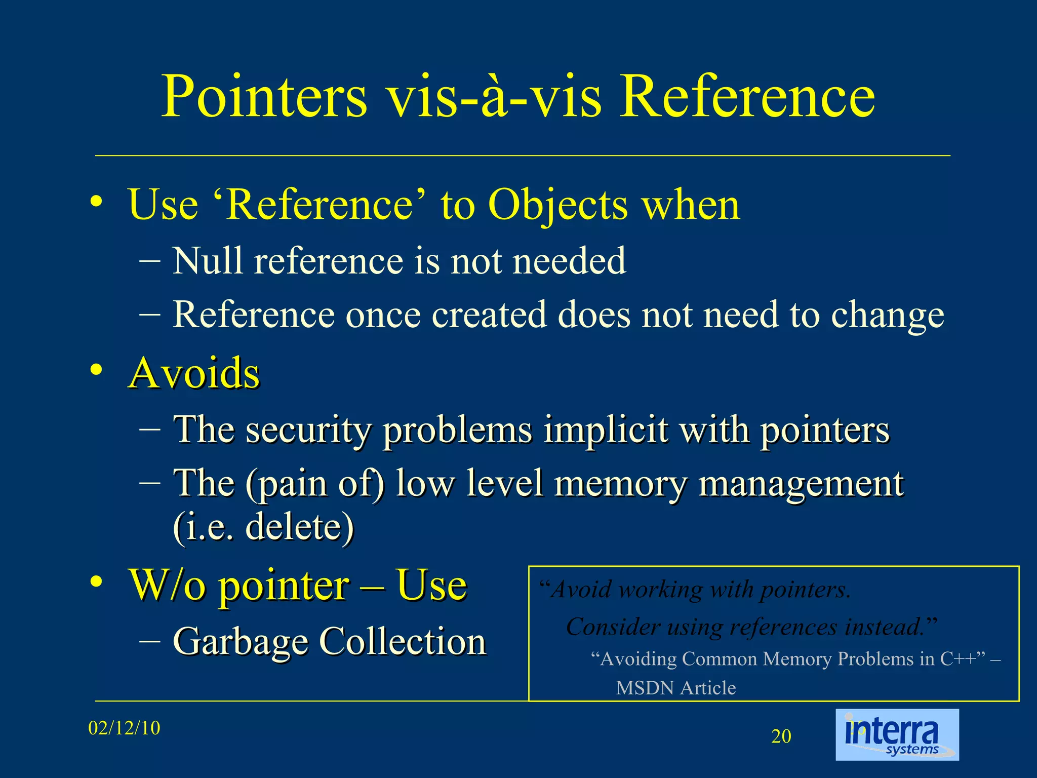 Pointers vis-à-vis Reference Use ‘Reference’ to Objects when Null reference is not needed Reference once created does not need to change Avoids The security problems implicit with pointers The (pain of) low level memory management (i.e. delete) W/o pointer – Use Garbage Collection “ Avoid working with pointers.  Consider using references instead. ” “ Avoiding Common Memory Problems in C++” –  MSDN Article 