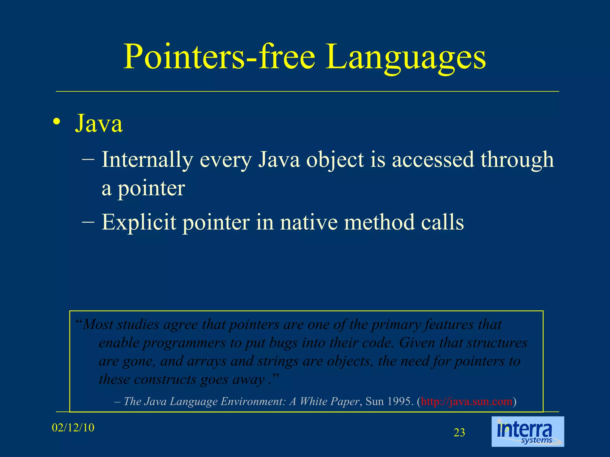 Pointers-free Languages Java Internally every Java object is accessed through a pointer Explicit pointer in native method calls “ Most studies agree that pointers are one of the primary features that enable programmers to put bugs into their code. Given that structures are gone, and arrays and strings are objects, the need for pointers to these constructs goes away . ” –  The Java Language Environment: A White Paper , Sun 1995. ( http://java.sun.com )  