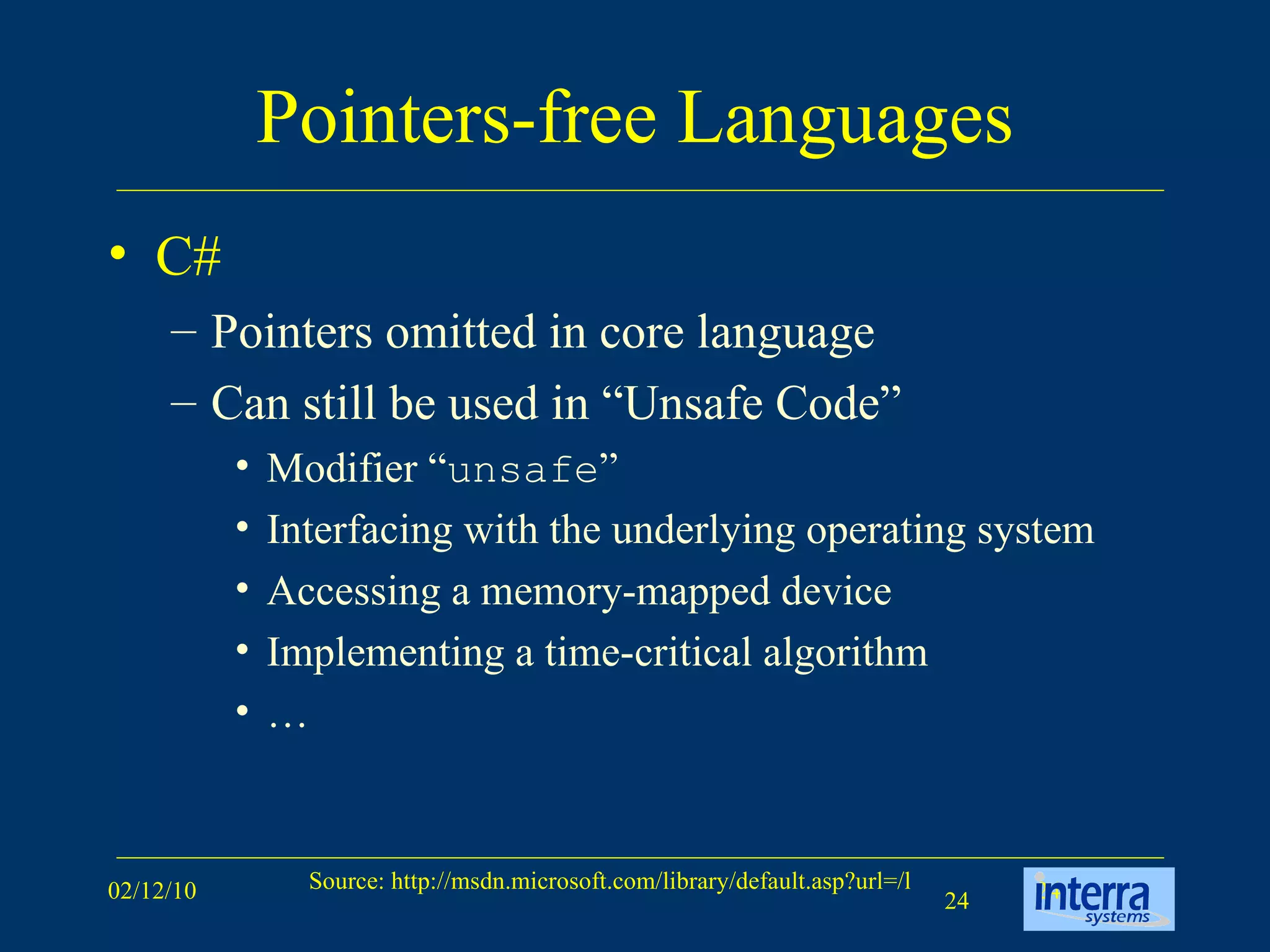 Pointers-free Languages C# Pointers omitted in core language Can still be used in “Unsafe Code” Modifier “ unsafe ” Interfacing with the underlying operating system Accessing a memory-mapped device Implementing a time-critical algorithm  … 