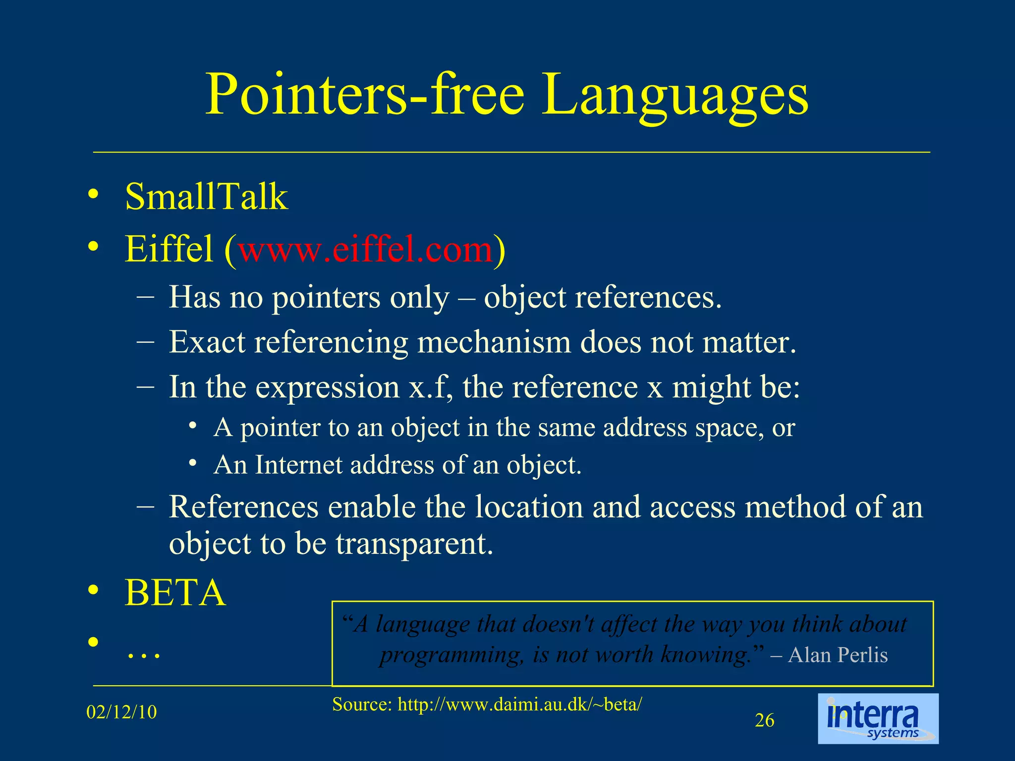 Pointers-free Languages SmallTalk Eiffel ( www.eiffel.com )  Has no pointers only – object references.  Exact referencing mechanism does not matter.  In the expression x.f, the reference x might be: A pointer to an object in the same address space, or  An Internet address of an object.  References enable the location and access method of an object to be transparent. BETA … “ A language that doesn't affect the way you think about programming, is not worth knowing. ”  – Alan Perlis 
