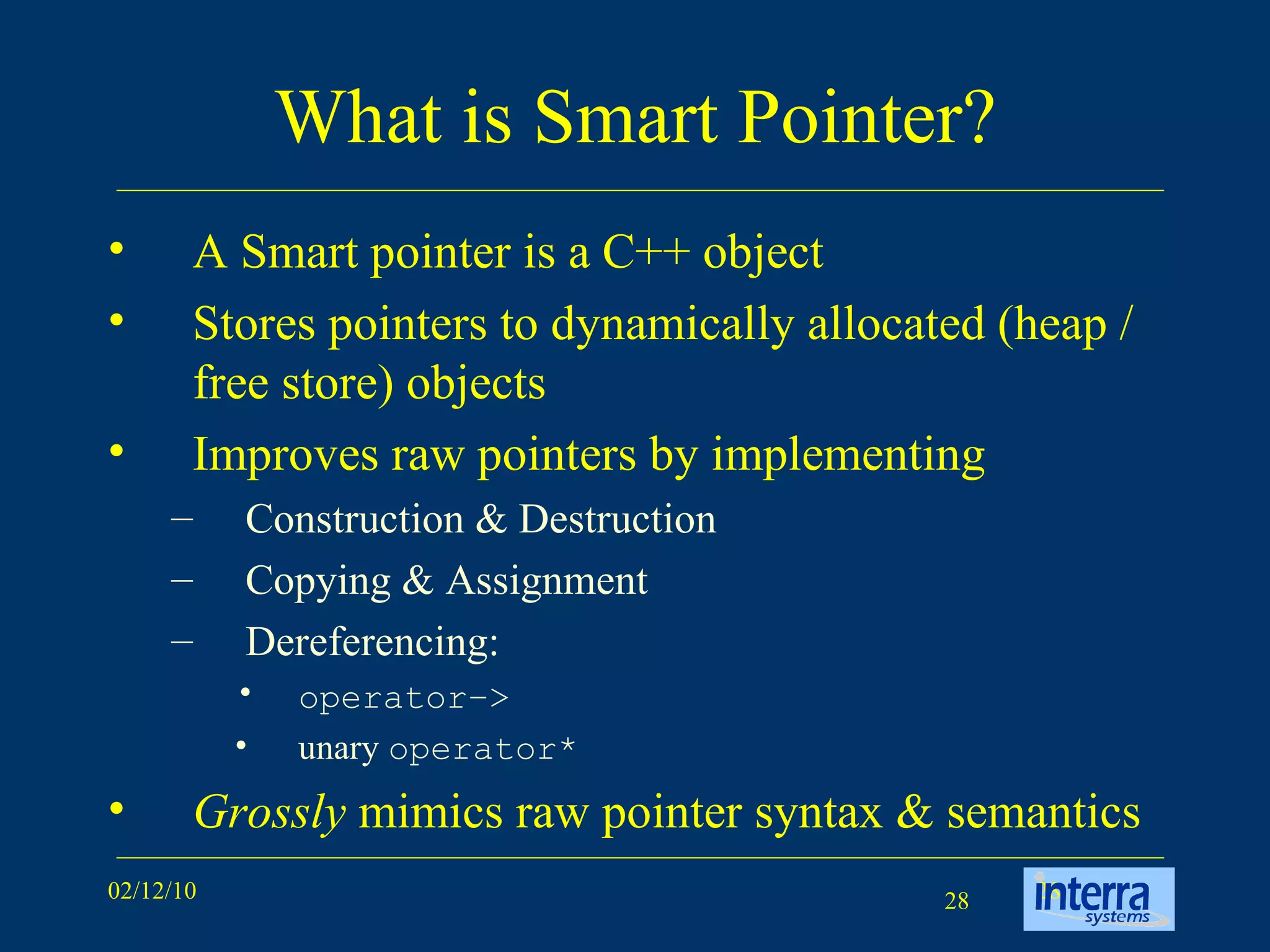 What is Smart Pointer? A Smart pointer is a C++ object  Stores pointers to dynamically allocated (heap / free store) objects Improves raw pointers by implementing  Construction & Destruction Copying & Assignment Dereferencing: operator–>   unary  operator* Grossly  mimics raw pointer syntax & semantics 