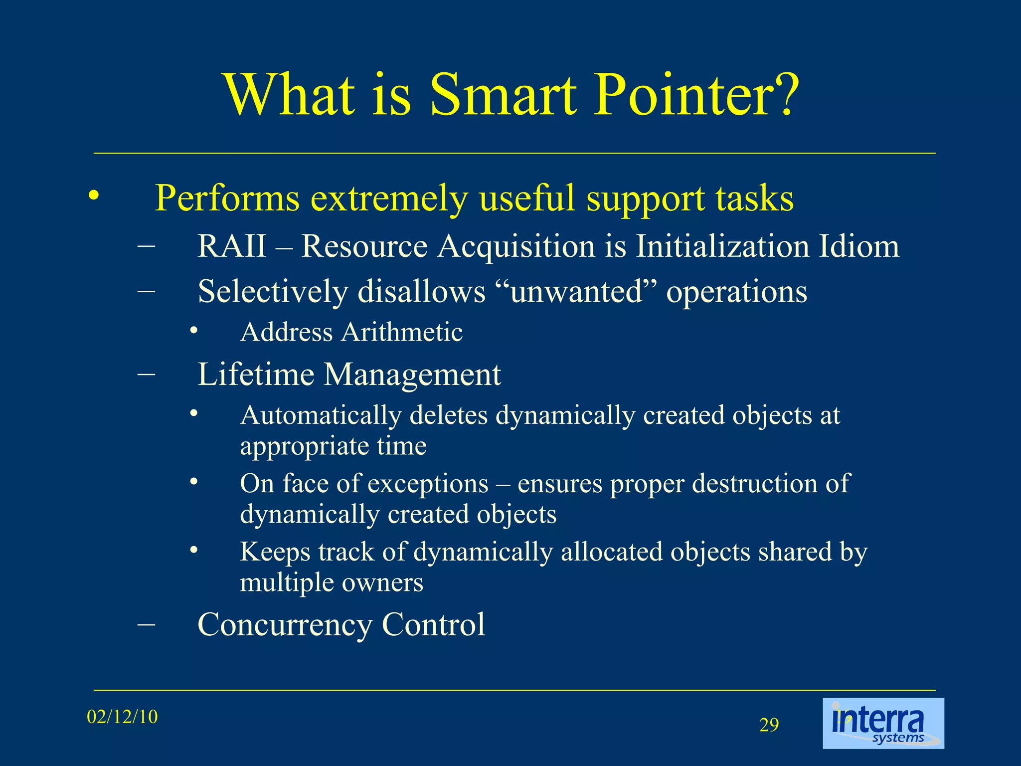What is Smart Pointer? Performs extremely useful support tasks RAII – Resource Acquisition is Initialization Idiom  Selectively disallows “unwanted” operations Address Arithmetic Lifetime Management Automatically deletes dynamically created objects at appropriate time On face of exceptions – ensures proper destruction of dynamically created objects Keeps track of dynamically allocated objects shared by multiple owners Concurrency Control 