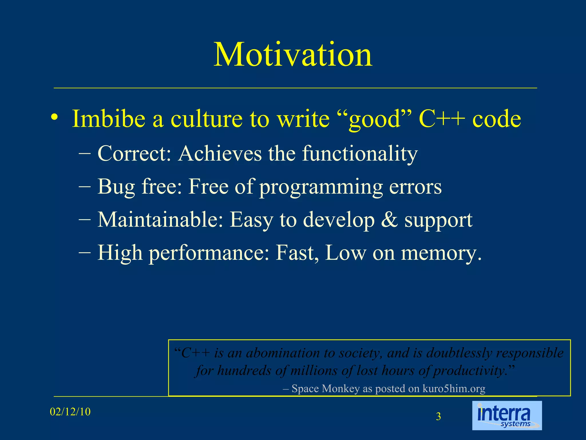 Motivation Imbibe a culture to write “good” C++ code  Correct: Achieves the functionality Bug free: Free of programming errors Maintainable: Easy to develop & support High performance: Fast, Low on memory.  “ C++ is an abomination to society, and is doubtlessly responsible for hundreds of millions of lost hours of productivity. ” –  Space Monkey as posted on kuro5him.org 