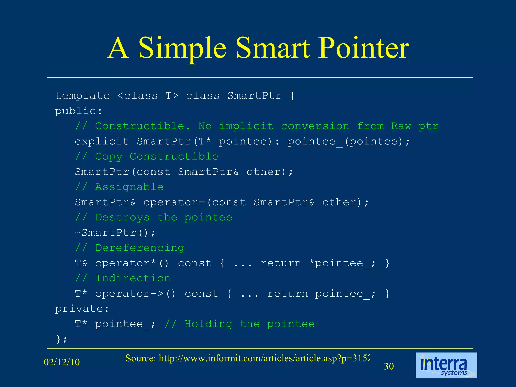 A Simple Smart Pointer template <class T> class SmartPtr {  public:  // Constructible.   No implicit conversion from Raw ptr   explicit SmartPtr(T* pointee): pointee_(pointee);  // Copy Constructible   SmartPtr(const SmartPtr& other); // Assignable   SmartPtr& operator=(const SmartPtr& other);  // Destroys the pointee   ~SmartPtr();  // Dereferencing   T& operator*() const { ... return *pointee_; }  // Indirection   T* operator->() const { ... return pointee_; }  private:  T* pointee_;  // Holding the pointee   };  