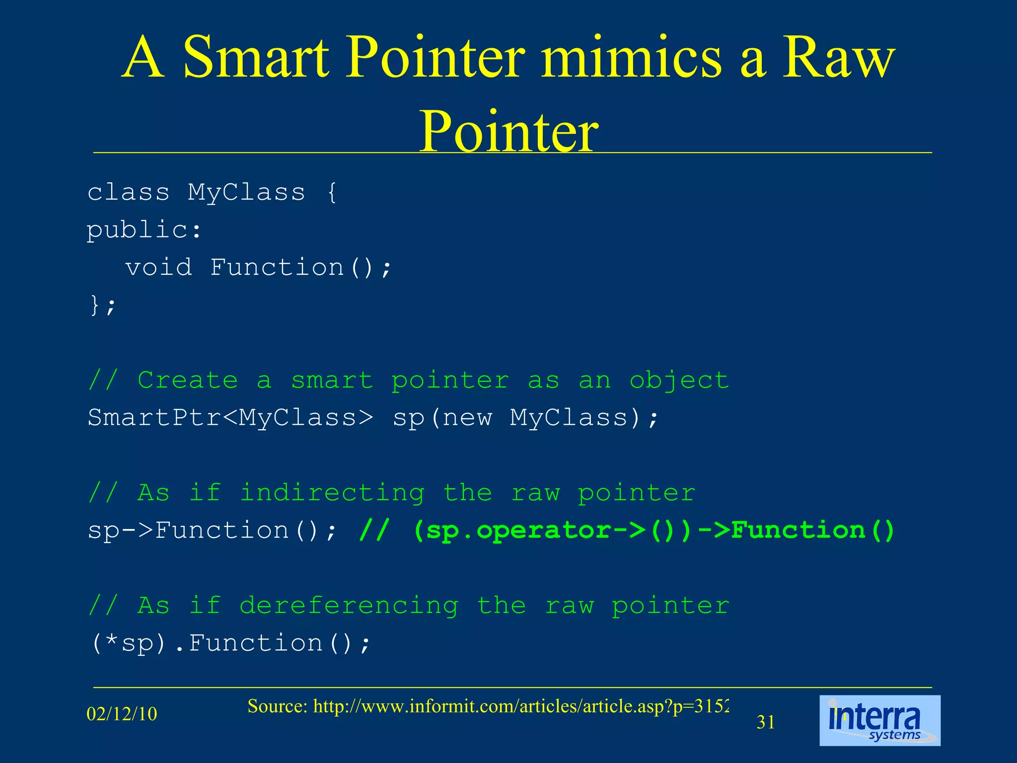 A Smart Pointer mimics a Raw Pointer class MyClass {  public:  void Function();  };  // Create a smart pointer as an object SmartPtr<MyClass> sp(new MyClass); // As if indirecting the raw pointer   sp->Function();  // (sp.operator->())->Function() // As if dereferencing the raw pointer (*sp).Function(); 