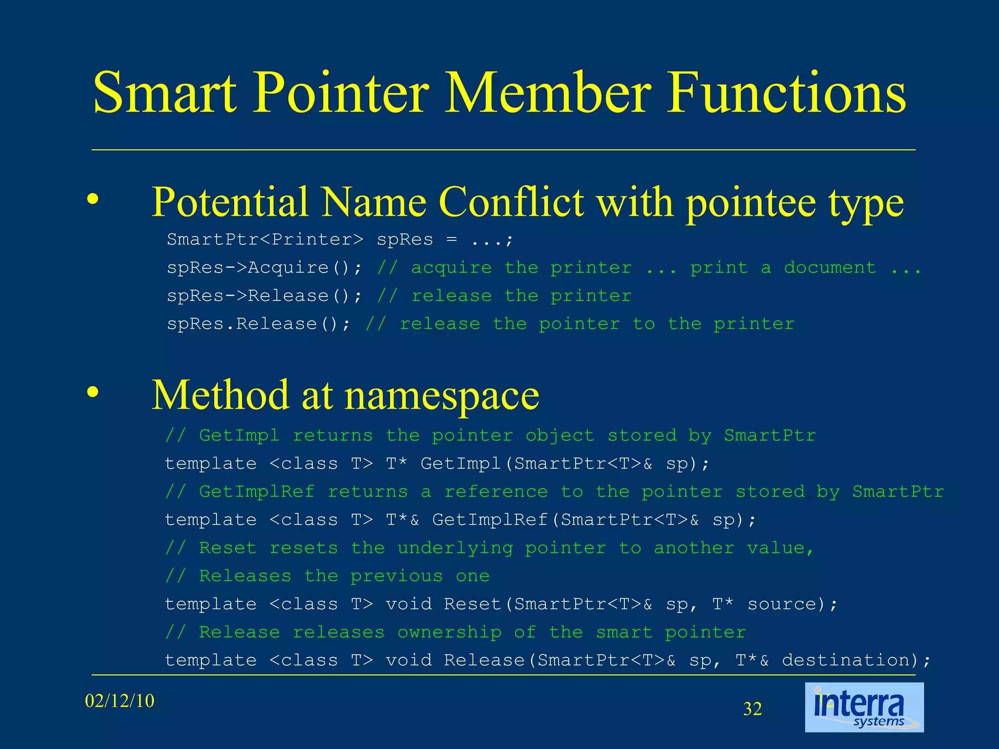 Smart Pointer Member Functions Potential Name Conflict with pointee type Method at namespace SmartPtr<Printer> spRes = ...;  spRes->Acquire();  // acquire the printer ... print a document ...   spRes->Release();  // release the printer  spRes.Release();  // release the pointer to the printer // GetImpl returns the pointer object stored by SmartPtr template <class T> T* GetImpl(SmartPtr<T>& sp);  // GetImplRef returns a reference to the pointer stored by SmartPtr template <class T> T*& GetImplRef(SmartPtr<T>& sp);  // Reset resets the underlying pointer to another value,  // Releases the previous one template <class T> void Reset(SmartPtr<T>& sp, T* source);  // Release releases ownership of the smart pointer template <class T> void Release(SmartPtr<T>& sp, T*& destination); 