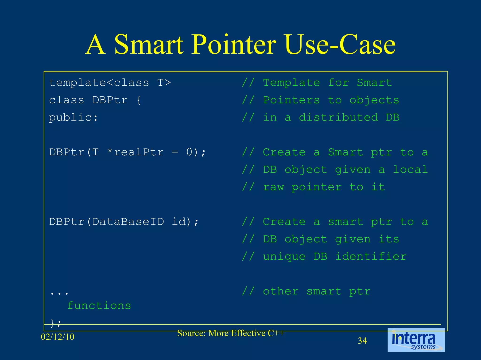 A Smart Pointer Use-Case template<class T>  // Template for Smart class DBPtr {  // Pointers to objects public:  // in a distributed DB DBPtr(T *realPtr = 0);  // Create a Smart ptr to a // DB object given a local // raw pointer to it DBPtr(DataBaseID id);  // Create a smart ptr to a // DB object given its // unique DB identifier ...  // other smart ptr functions   };  