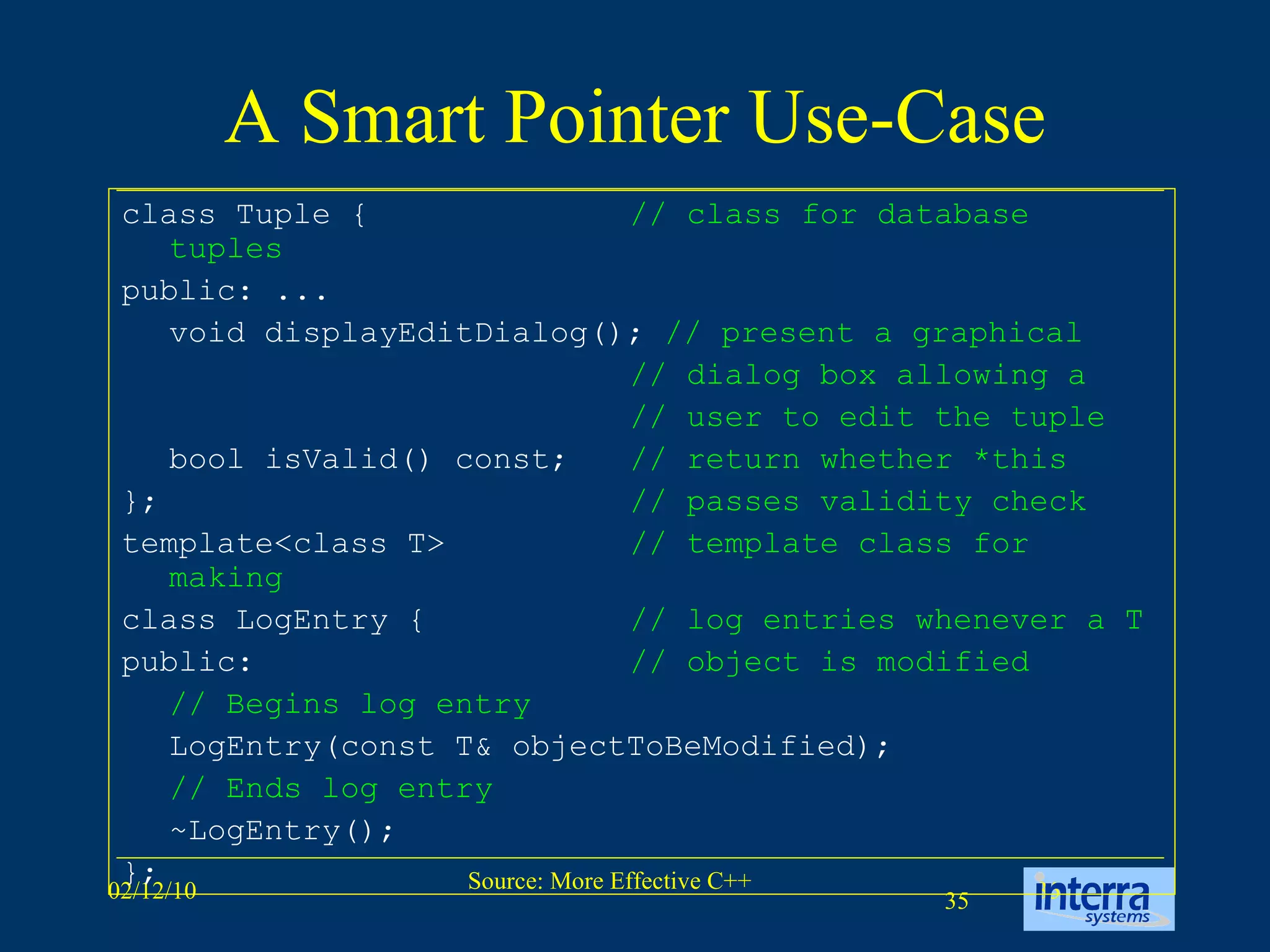 A Smart Pointer Use-Case class Tuple {  // class for database tuples public: ... void displayEditDialog();  // present a graphical // dialog box allowing a // user to edit the tuple bool isValid() const;  // return whether *this };  // passes validity check template<class T> // template class for making  class LogEntry { // log entries whenever a T public: // object is modified   // Begins log entry LogEntry(const T& objectToBeModified); // Ends log entry ~LogEntry(); }; 