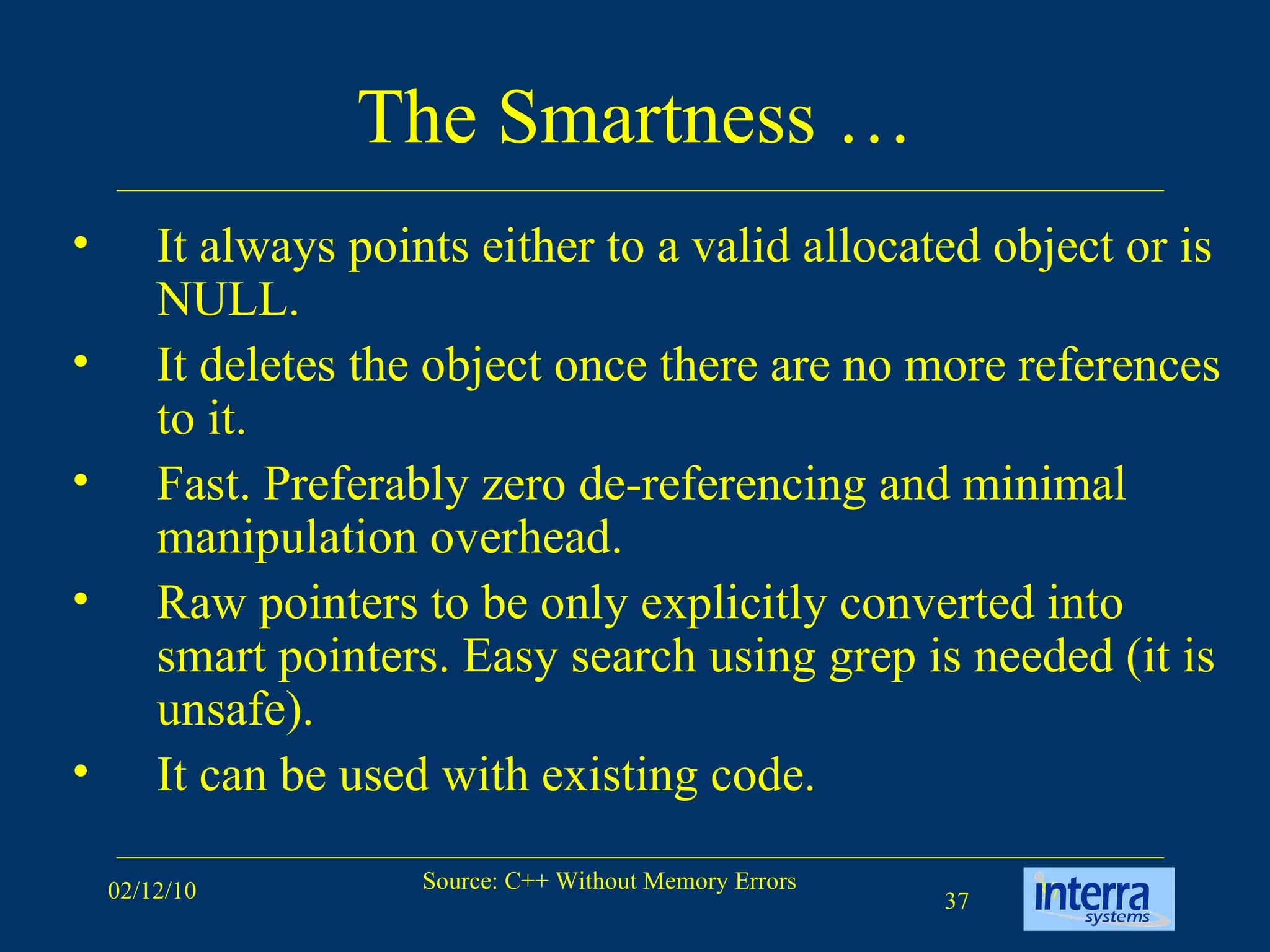 The Smartness … It always points either to a valid allocated object or is NULL.  It deletes the object once there are no more references to it.  Fast. Preferably zero de-referencing and minimal manipulation overhead.  Raw pointers to be only explicitly converted into smart pointers. Easy search using grep is needed (it is unsafe).  It can be used with existing code.  
