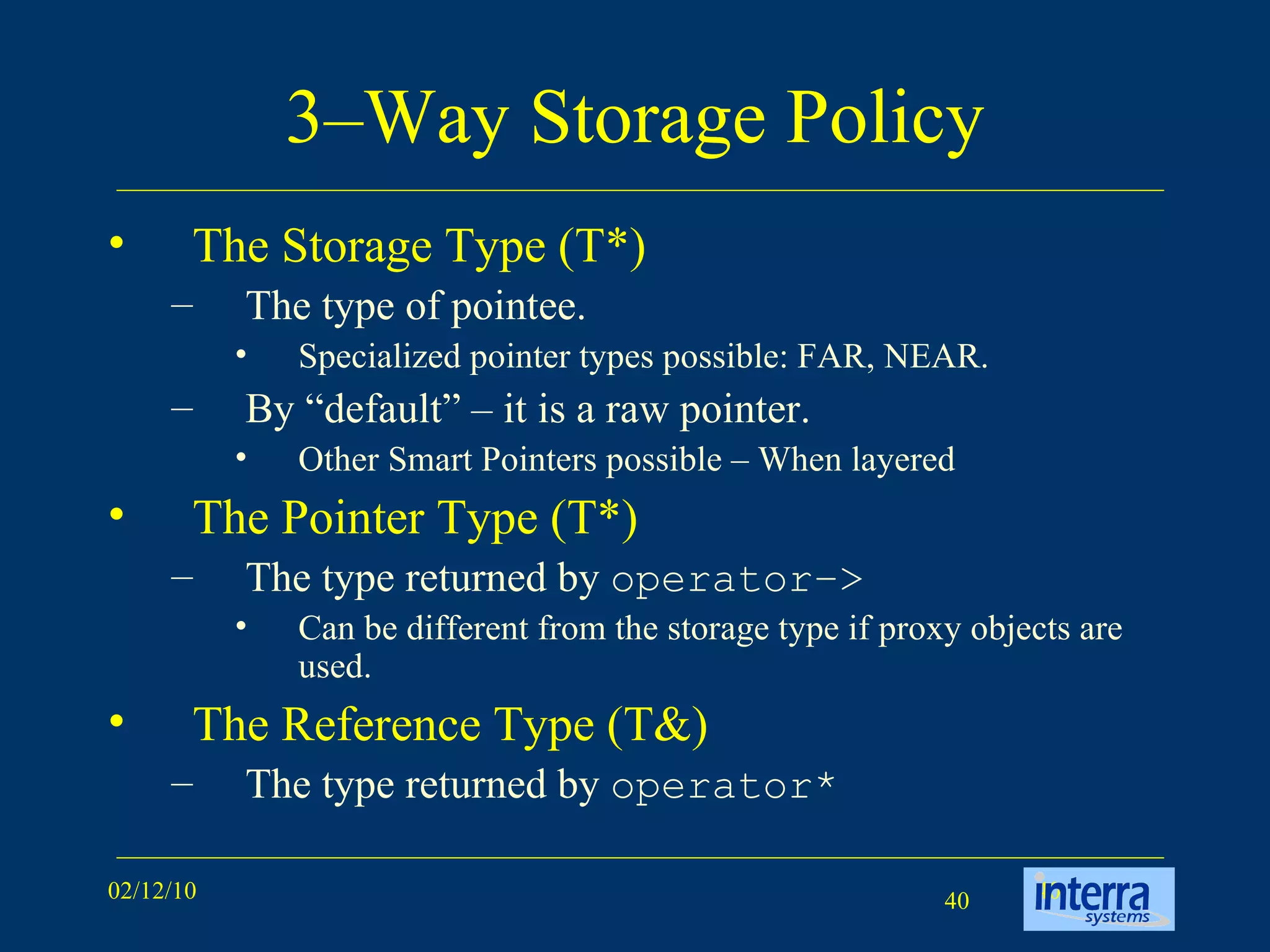 3–Way Storage Policy The Storage Type (T*) The type of pointee.  Specialized pointer types possible: FAR, NEAR. By “default” – it is a raw pointer.  Other Smart Pointers possible – When layered The Pointer Type (T*) The type returned by  operator–> Can be different from the storage type if proxy objects are used. The Reference Type (T&) The type returned by  operator* 