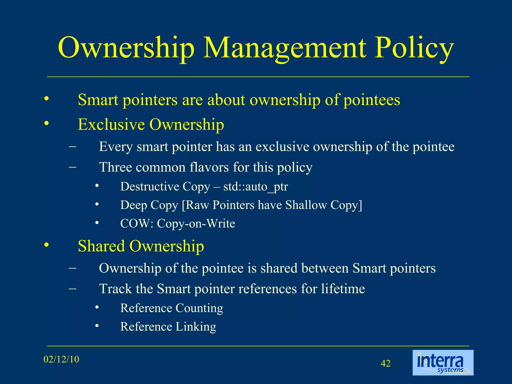 Ownership Management Policy Smart pointers are about ownership of pointees  Exclusive Ownership Every smart pointer has an exclusive ownership of the pointee Three common flavors for this policy Destructive Copy – std::auto_ptr Deep Copy [Raw Pointers have Shallow Copy] COW: Copy-on-Write Shared Ownership Ownership of the pointee is shared between Smart pointers Track the Smart pointer references for lifetime Reference Counting Reference Linking 