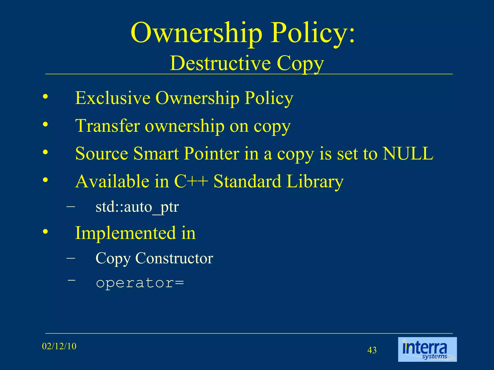 Ownership Policy:  Destructive Copy Exclusive Ownership Policy Transfer ownership on copy Source Smart Pointer in a copy is set to NULL Available in C++ Standard Library std::auto_ptr Implemented in  Copy Constructor operator= 