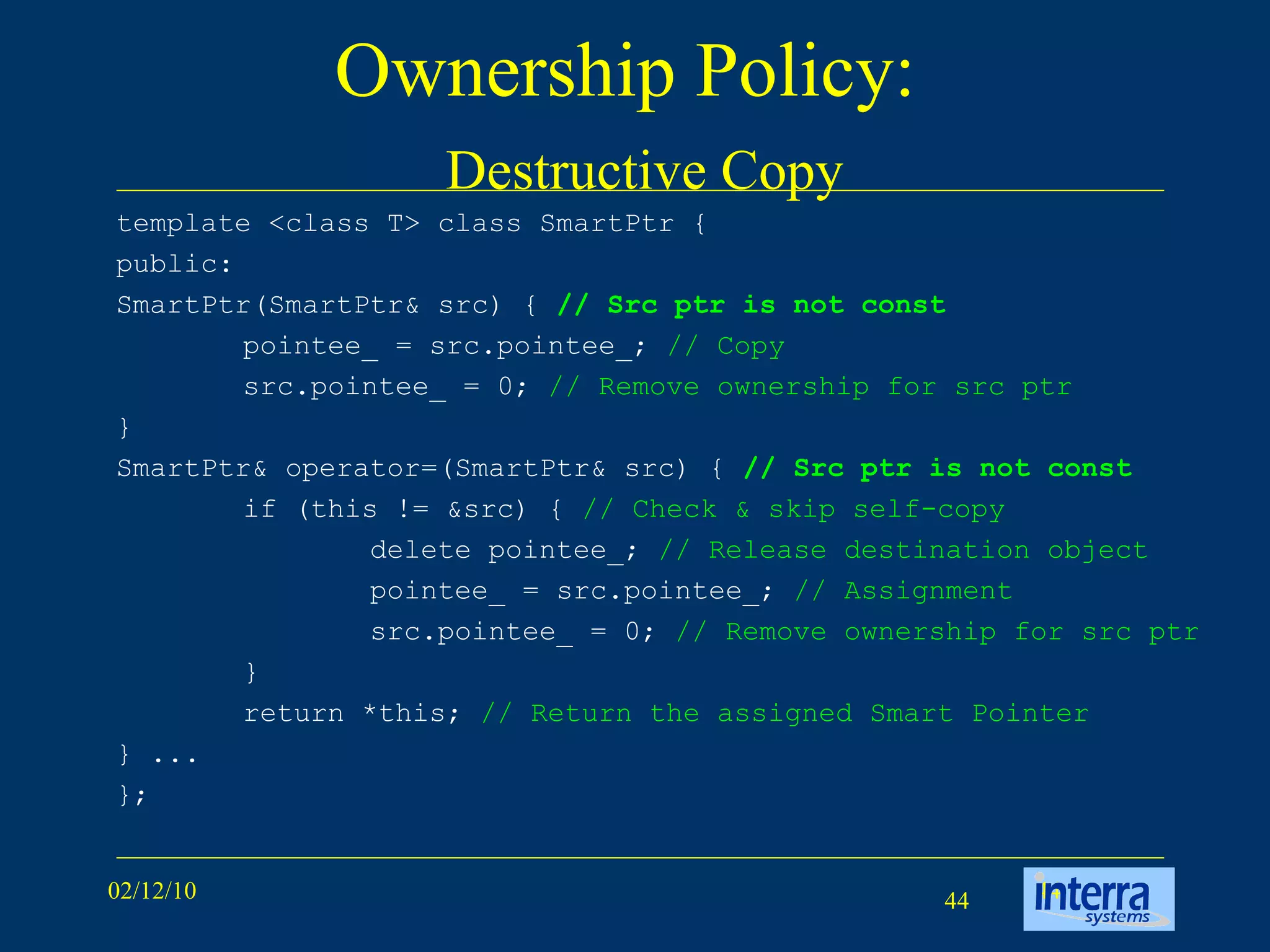 Ownership Policy:    Destructive Copy template <class T> class SmartPtr {  public:  SmartPtr(SmartPtr& src) {  // Src ptr is not const pointee_ = src.pointee_;  // Copy src.pointee_ = 0;  // Remove ownership for src ptr }  SmartPtr& operator=(SmartPtr& src) {  // Src ptr is not const if (this != &src) {  // Check & skip self-copy delete pointee_;  // Release destination object pointee_ = src.pointee_;  // Assignment src.pointee_ = 0;  // Remove ownership for src ptr }  return *this;  // Return the assigned Smart Pointer } ...  }; 