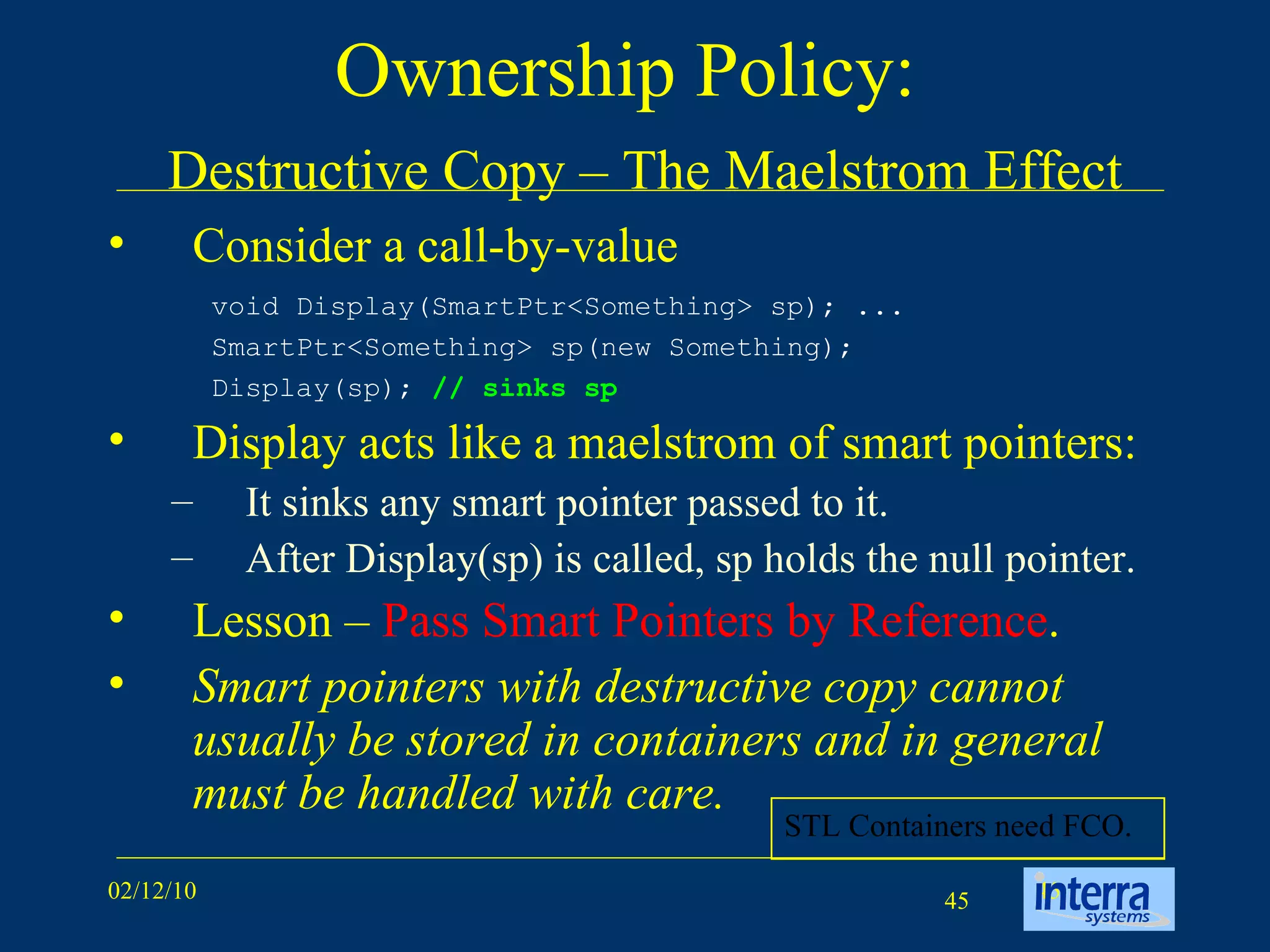 Ownership Policy:    Destructive Copy – The Maelstrom Effect Consider a call-by-value Display acts like a maelstrom of smart pointers: It sinks any smart pointer passed to it.  After Display(sp) is called, sp holds the null pointer. Lesson –  Pass Smart Pointers by Reference . Smart pointers with destructive copy cannot usually be stored in containers and in general must be handled with care. void Display(SmartPtr<Something> sp); ...  SmartPtr<Something> sp(new Something);  Display(sp);  // sinks sp STL Containers need FCO. 
