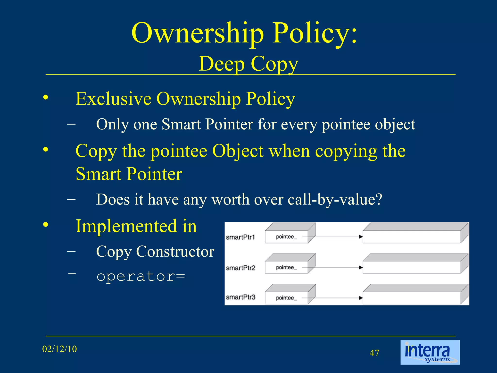 Ownership Policy:  Deep Copy Exclusive Ownership Policy Only one Smart Pointer for every pointee object Copy the pointee Object when copying the Smart Pointer Does it have any worth over call-by-value? Implemented in  Copy Constructor operator= 