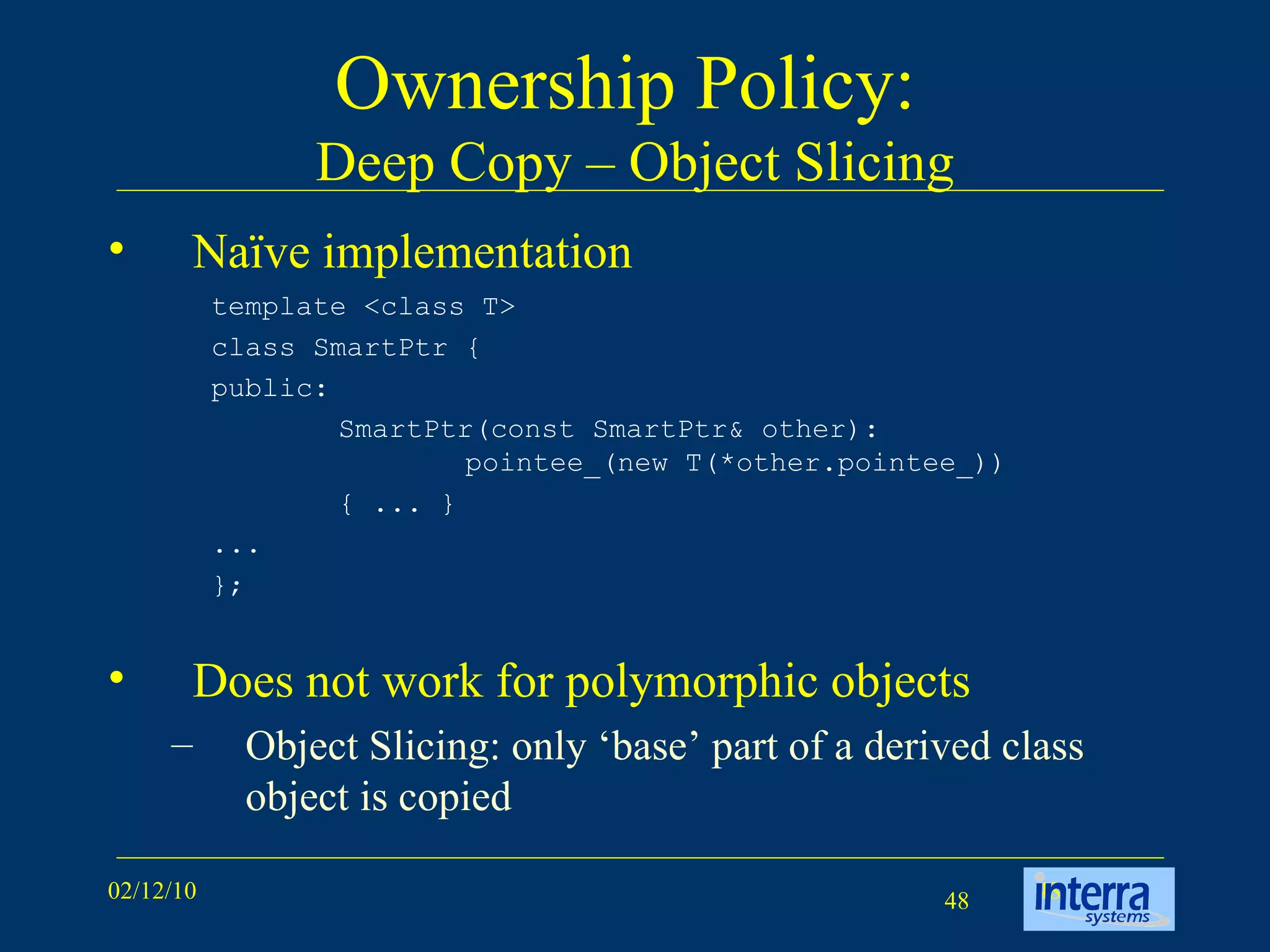 Ownership Policy:  Deep Copy – Object Slicing Naïve implementation Does not work for polymorphic objects Object Slicing: only ‘base’ part of a derived class object is copied template <class T>  class SmartPtr {  public:  SmartPtr(const SmartPtr& other):  pointee_(new T(*other.pointee_)) { ... }  ...  };  