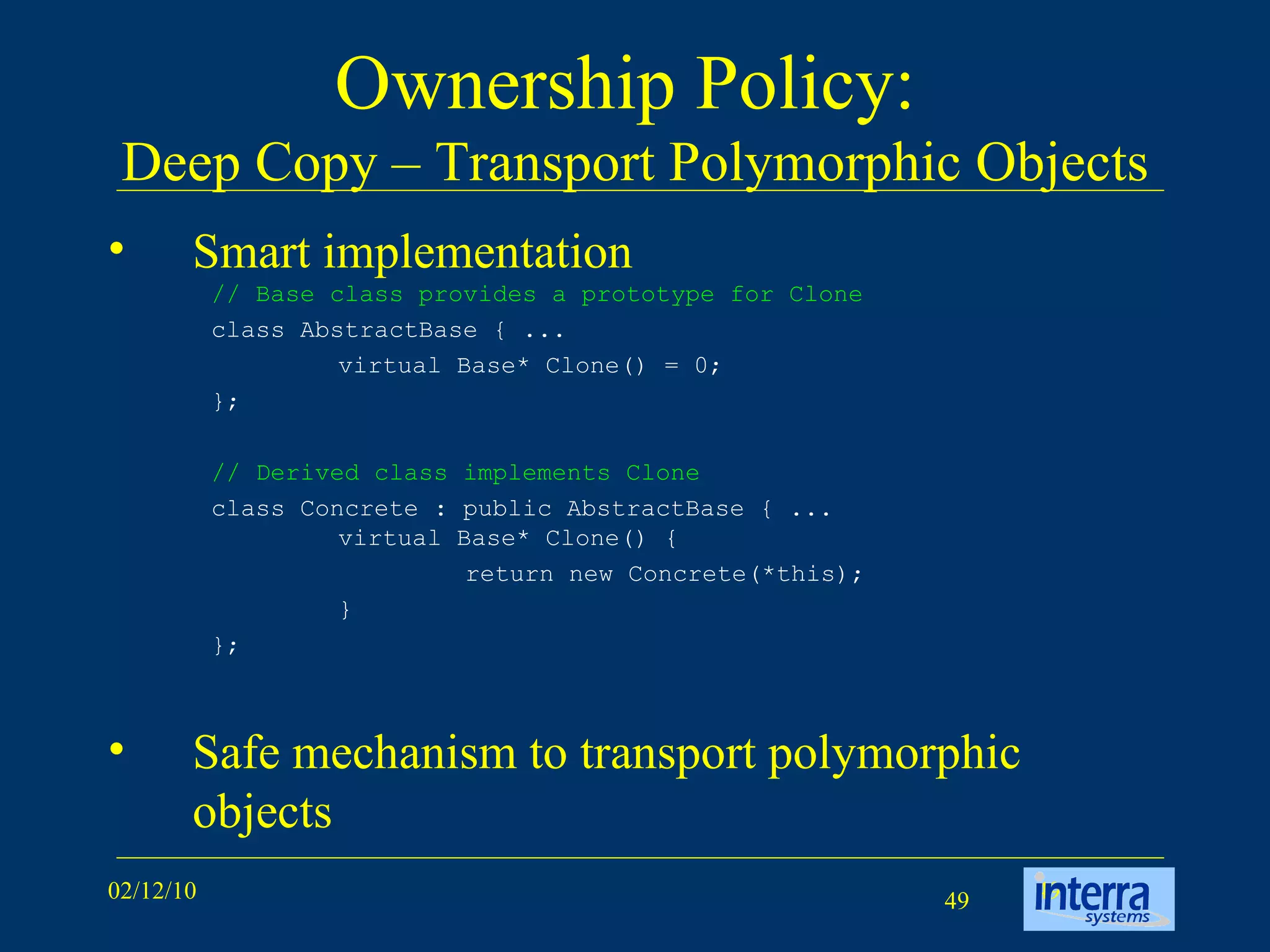 Ownership Policy:  Deep Copy – Transport Polymorphic Objects Smart implementation Safe mechanism to transport polymorphic objects // Base class provides a prototype for Clone class AbstractBase { ...  virtual Base* Clone() = 0;  };  // Derived class implements Clone class Concrete : public AbstractBase { ...  virtual Base* Clone() {  return new Concrete(*this);  }  }; 