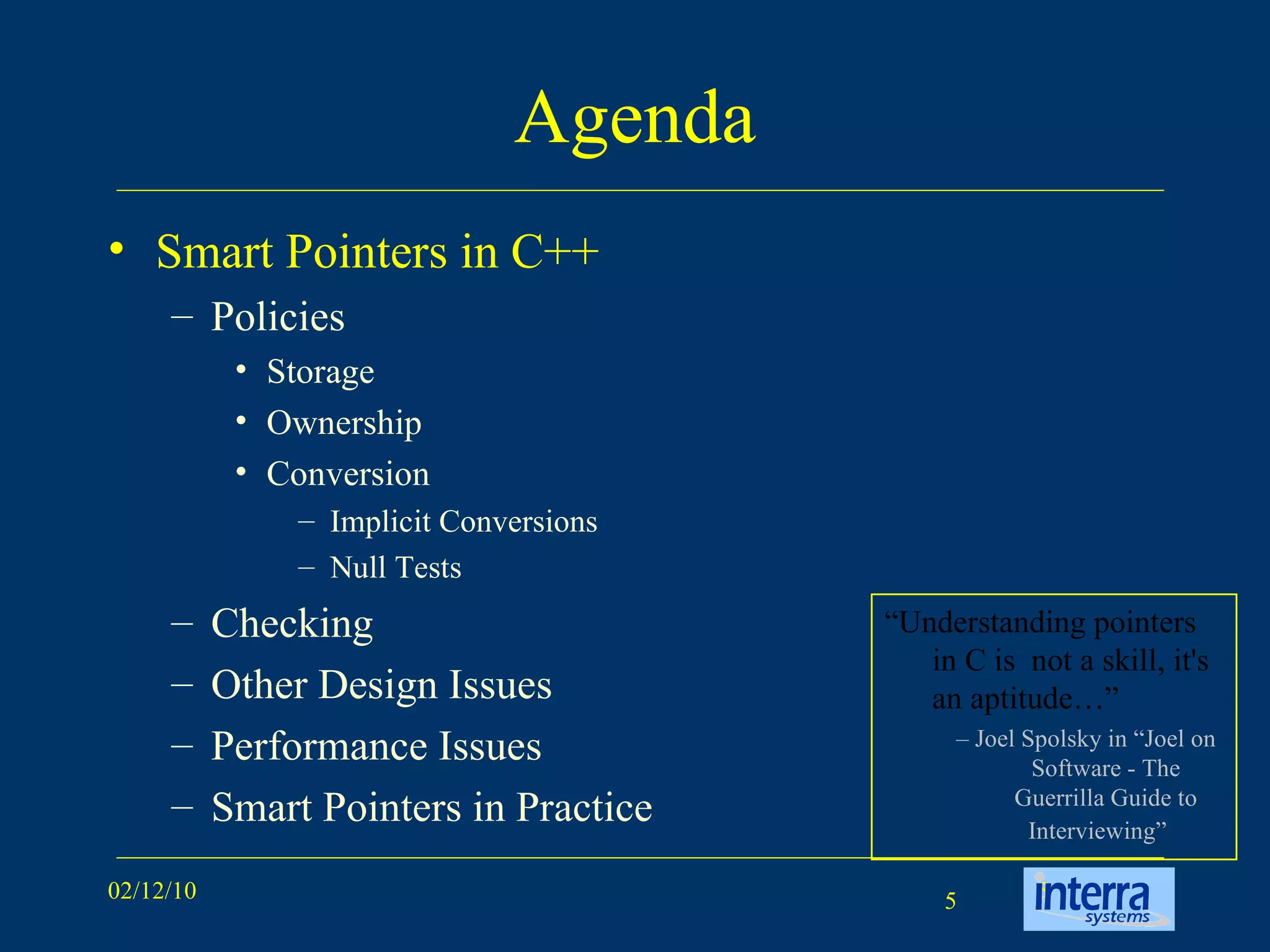 Agenda Smart Pointers in C++ Policies Storage Ownership Conversion Implicit Conversions Null Tests  Checking Other Design Issues Performance Issues Smart Pointers in Practice “ Understanding pointers in C is  not a skill, it's an aptitude…” –  Joel Spolsky in “Joel on Software - The Guerrilla Guide to Interviewing”   