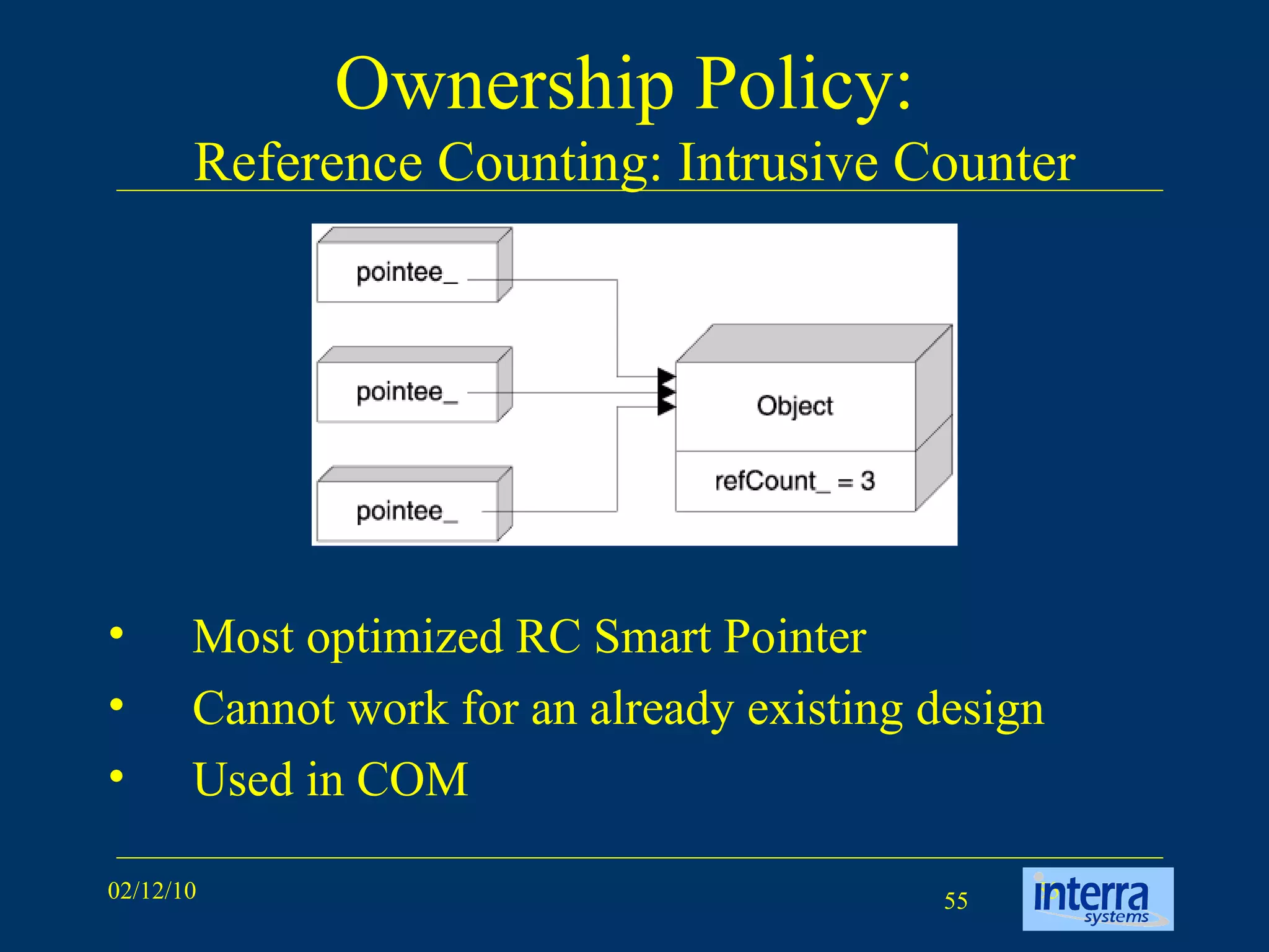 Ownership Policy:  Reference Counting: Intrusive Counter Most optimized RC Smart Pointer Cannot work for an already existing design Used in COM 