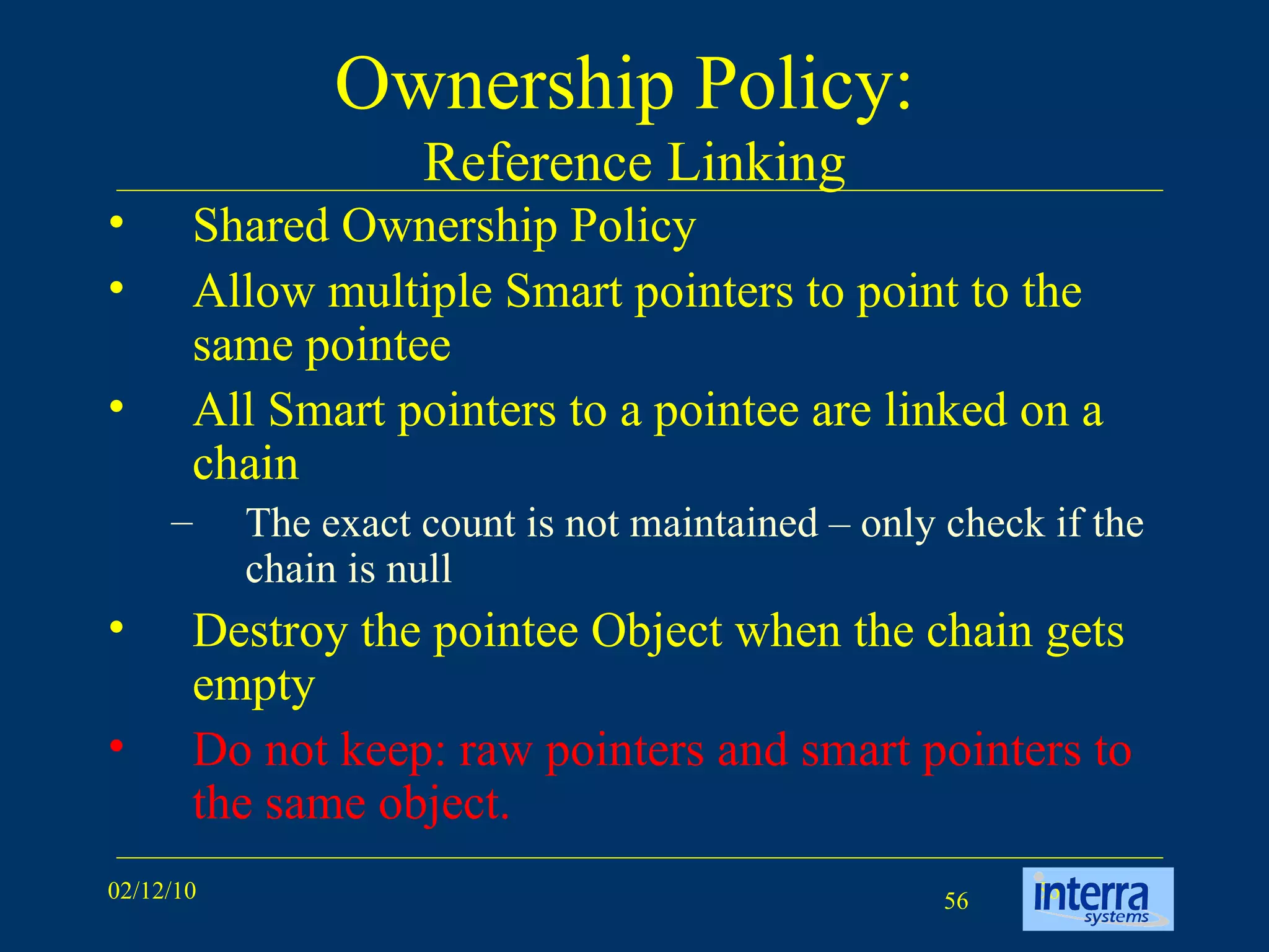 Ownership Policy:  Reference Linking Shared Ownership Policy Allow multiple Smart pointers to point to the same pointee  All Smart pointers to a pointee are linked on a chain The exact count is not maintained – only check if the chain is null Destroy the pointee Object when the chain gets empty Do not keep: raw pointers and smart pointers to the same object. 
