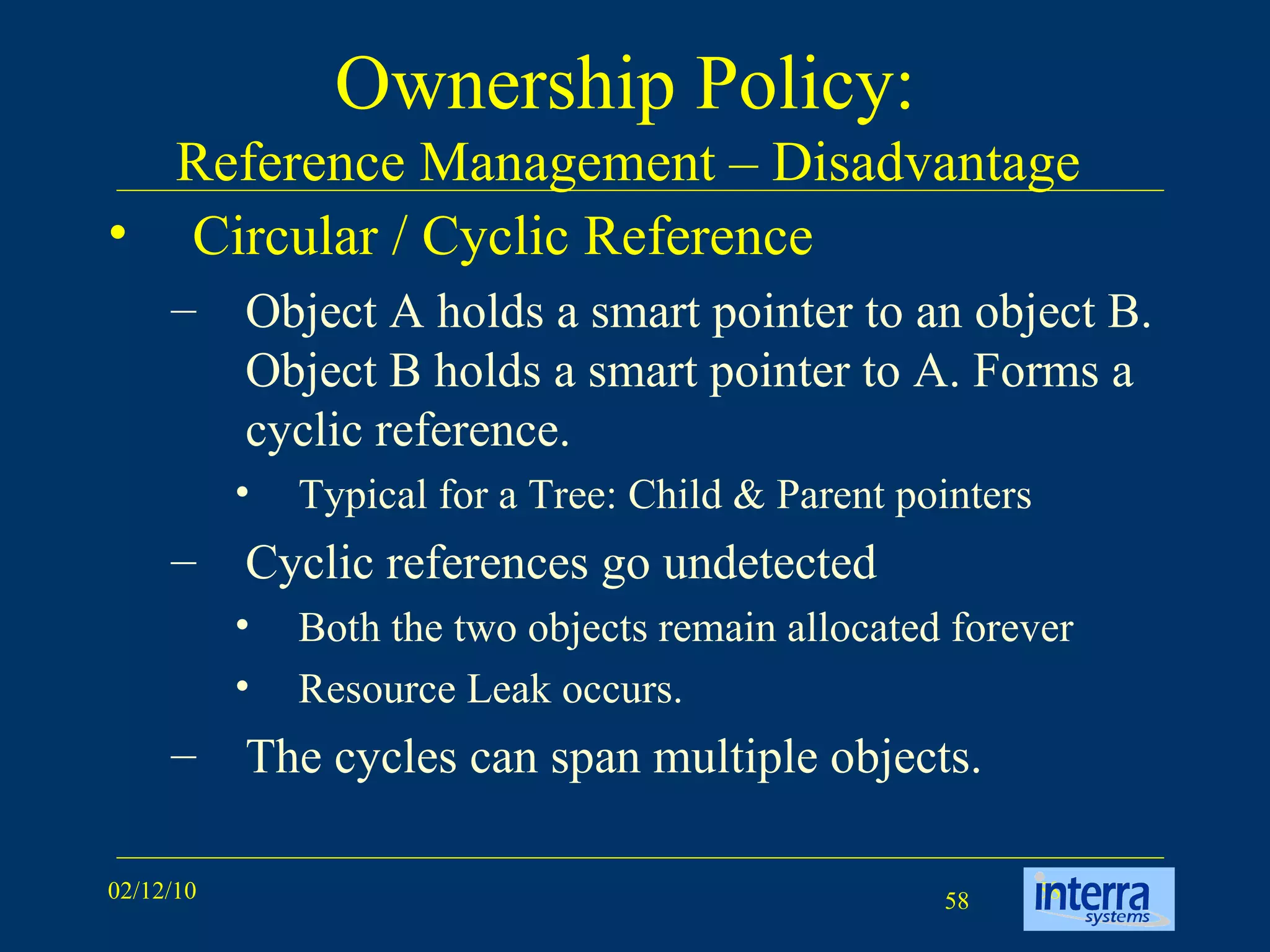 Ownership Policy:  Reference Management – Disadvantage  Circular / Cyclic Reference Object A holds a smart pointer to an object B. Object B holds a smart pointer to A. Forms a cyclic reference. Typical for a Tree: Child & Parent pointers Cyclic references go undetected Both the two objects remain allocated forever Resource Leak occurs. The cycles can span multiple objects. 