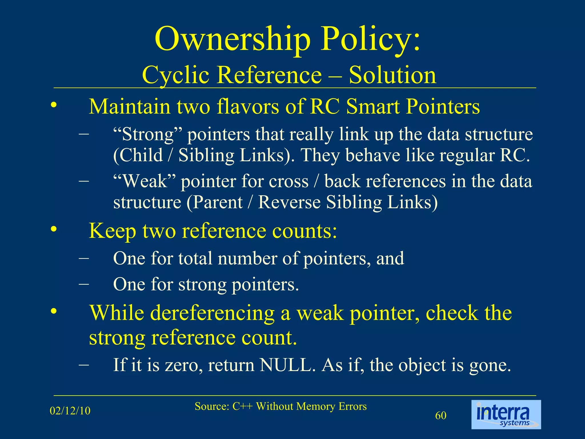Ownership Policy:  Cyclic Reference – Solution  Maintain two flavors of RC Smart Pointers “ Strong” pointers that really link up the data structure (Child / Sibling Links). They behave like regular RC. “ Weak” pointer for cross / back references in the data structure (Parent / Reverse Sibling Links) Keep two reference counts:  One for total number of pointers, and  One for strong pointers. While dereferencing a weak pointer, check the strong reference count.  If it is zero, return NULL. As if, the object is gone. 