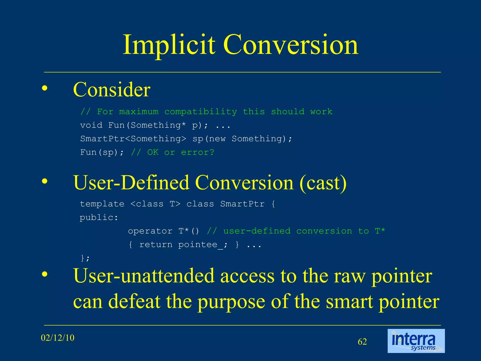 Implicit Conversion Consider User-Defined Conversion (cast) User-unattended access to the raw pointer can defeat the purpose of the smart pointer // For maximum compatibility this should work void Fun(Something* p); ...  SmartPtr<Something> sp(new Something);  Fun(sp);  // OK or error? template <class T> class SmartPtr {  public:  operator T*()  // user-defined conversion to T*  { return pointee_; } ...  }; 