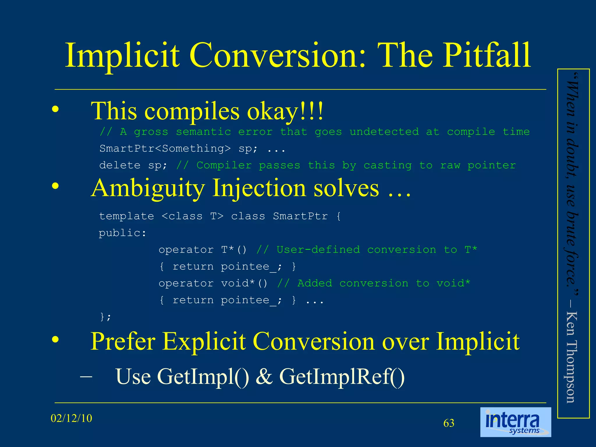 Implicit Conversion: The Pitfall This compiles okay!!! Ambiguity Injection solves … Prefer Explicit Conversion over Implicit  Use GetImpl() & GetImplRef() // A gross semantic error that goes undetected at compile time  SmartPtr<Something> sp; ...  delete sp;  // Compiler passes this by casting to raw pointer template <class T> class SmartPtr {  public:  operator T*()  // User-defined conversion to T*   { return pointee_; }  operator void*()  // Added conversion to void*   { return pointee_; } ...  }; “ When in doubt, use brute force. ”  – Ken Thompson  