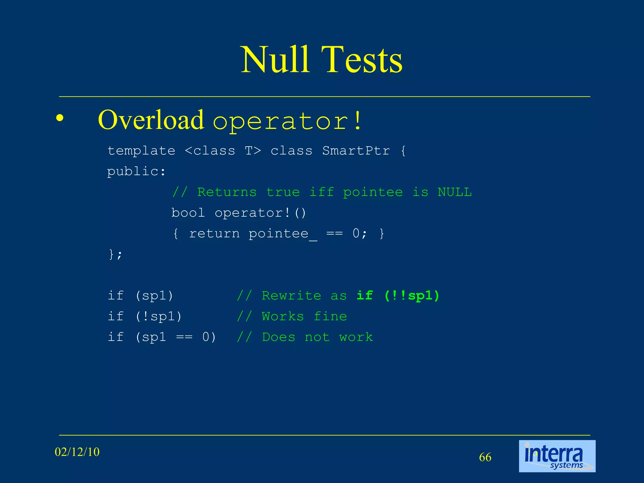 Null Tests Overload  operator! template <class T> class SmartPtr {  public:  // Returns true iff pointee is NULL   bool operator!()  { return pointee_ == 0; }  }; if (sp1)  // Rewrite as  if (!!sp1) if (!sp1)  // Works fine if (sp1 == 0)  // Does not work   