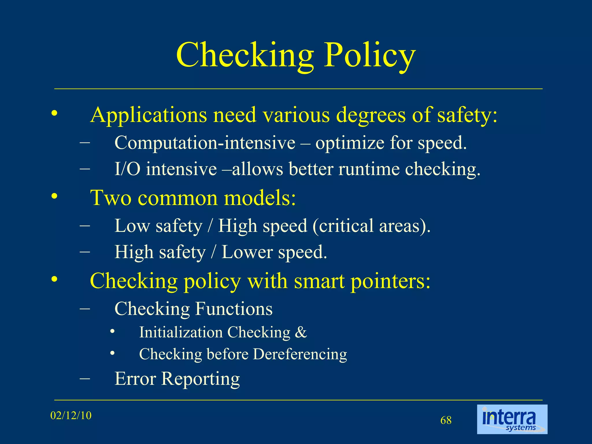 Checking Policy Applications need various degrees of safety: Computation-intensive – optimize for speed. I/O intensive –allows better runtime checking. Two common models:  Low safety / High speed (critical areas). High safety / Lower speed. Checking policy with smart pointers:  Checking Functions Initialization Checking & Checking before Dereferencing Error Reporting 
