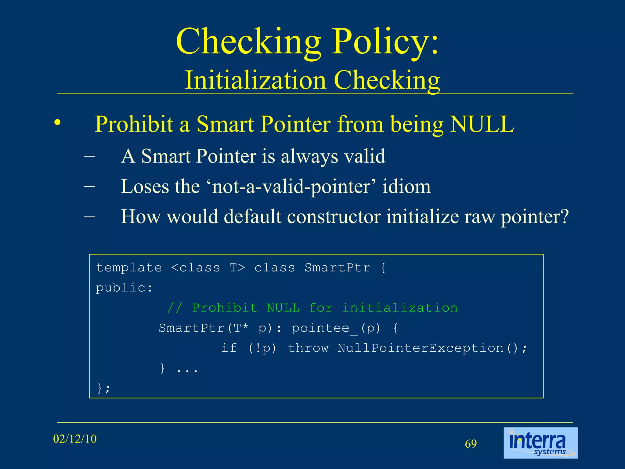 Checking Policy:  Initialization Checking Prohibit a Smart Pointer from being NULL A Smart Pointer is always valid Loses the ‘not-a-valid-pointer’ idiom How would default constructor initialize raw pointer? template <class T> class SmartPtr {  public:    // Prohibit NULL for initialization   SmartPtr(T* p): pointee_(p) {  if (!p) throw NullPointerException();  } ...  }; 