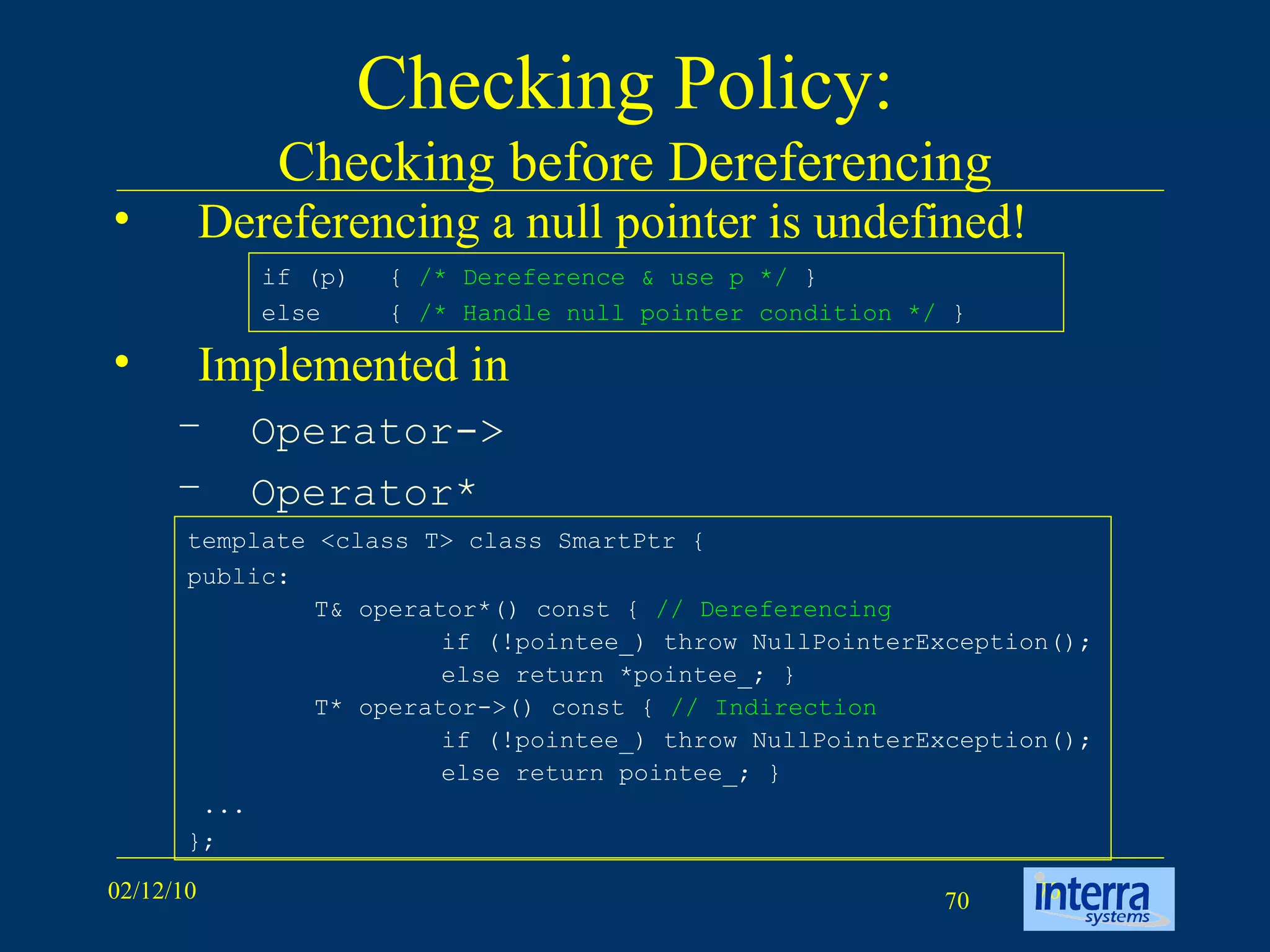 Checking Policy:  Checking before Dereferencing Dereferencing a null pointer is undefined! Implemented in  Operator-> Operator* template <class T> class SmartPtr {  public:  T& operator*() const {  // Dereferencing   if (!pointee_) throw NullPointerException();  else return *pointee_; }  T* operator->() const {  // Indirection   if (!pointee_) throw NullPointerException();  else return pointee_; }  ...  }; if (p)  {  /* Dereference & use p */  } else  {  /* Handle null pointer condition */  } 