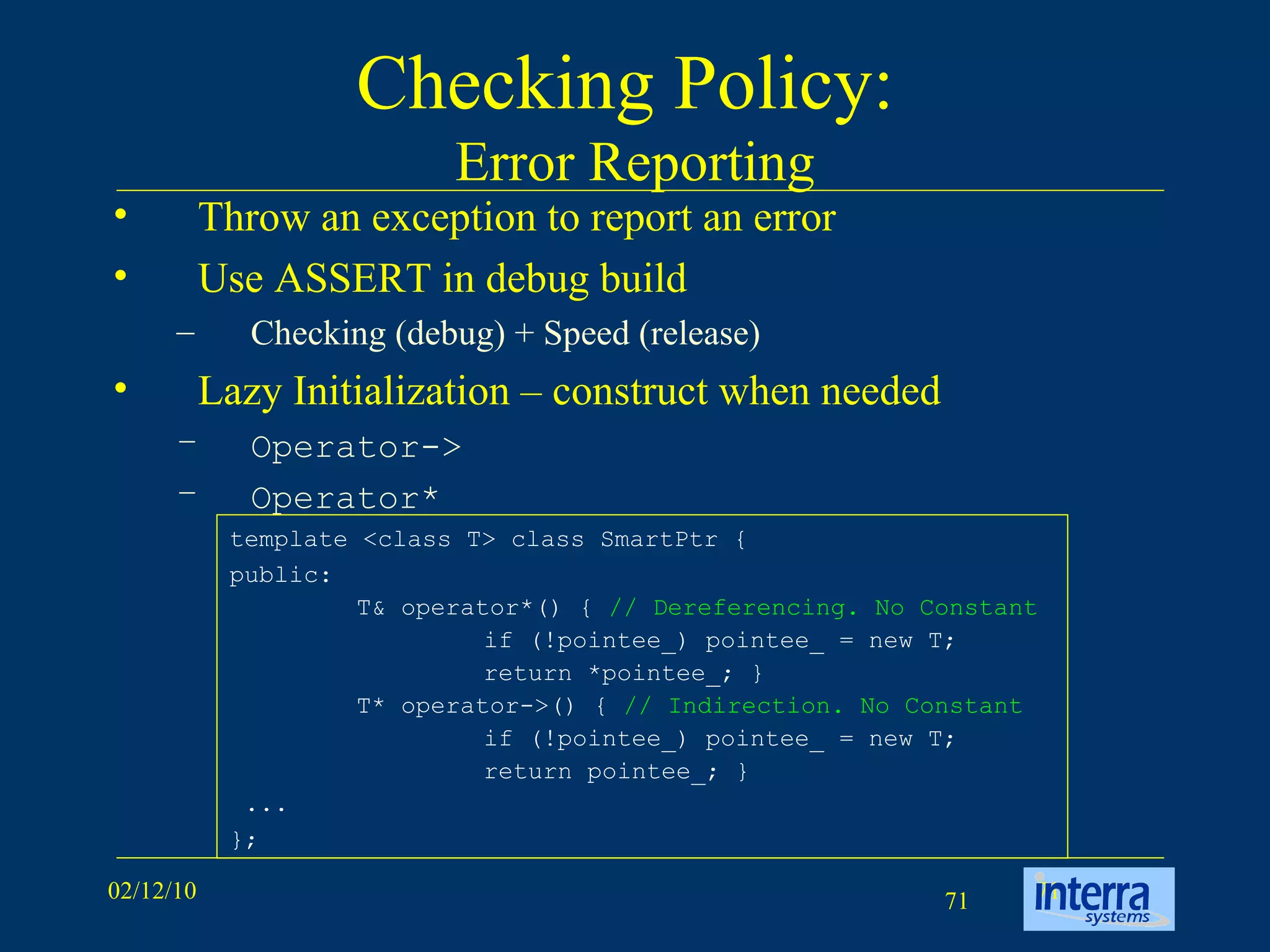 Checking Policy:  Error Reporting Throw an exception to report an error Use ASSERT in debug build Checking (debug) + Speed (release) Lazy Initialization – construct when needed Operator-> Operator* template <class T> class SmartPtr {  public:  T& operator*() {  // Dereferencing. No Constant   if (!pointee_) pointee_ = new T; return *pointee_; }  T* operator->() {  // Indirection. No Constant   if (!pointee_) pointee_ = new T; return pointee_; }  ...  }; 