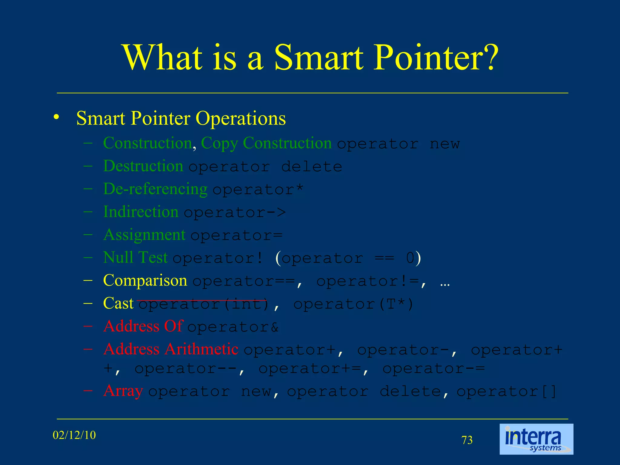 What is a Smart Pointer? Smart Pointer Operations Construction ,  Copy Construction   operator new Destruction   operator delete De-referencing   operator* Indirection   operator-> Assignment   operator= Null Test   operator!  ( operator == 0 )  Comparison   operator== ,  operator!= , … Cast   operator(int) ,  operator(T*) Address Of   operator& Address Arithmetic   operator+ ,  operator- ,  operator++ ,  operator-- ,  operator+= ,  operator-= Array   operator new ,   operator delete ,   operator[]  