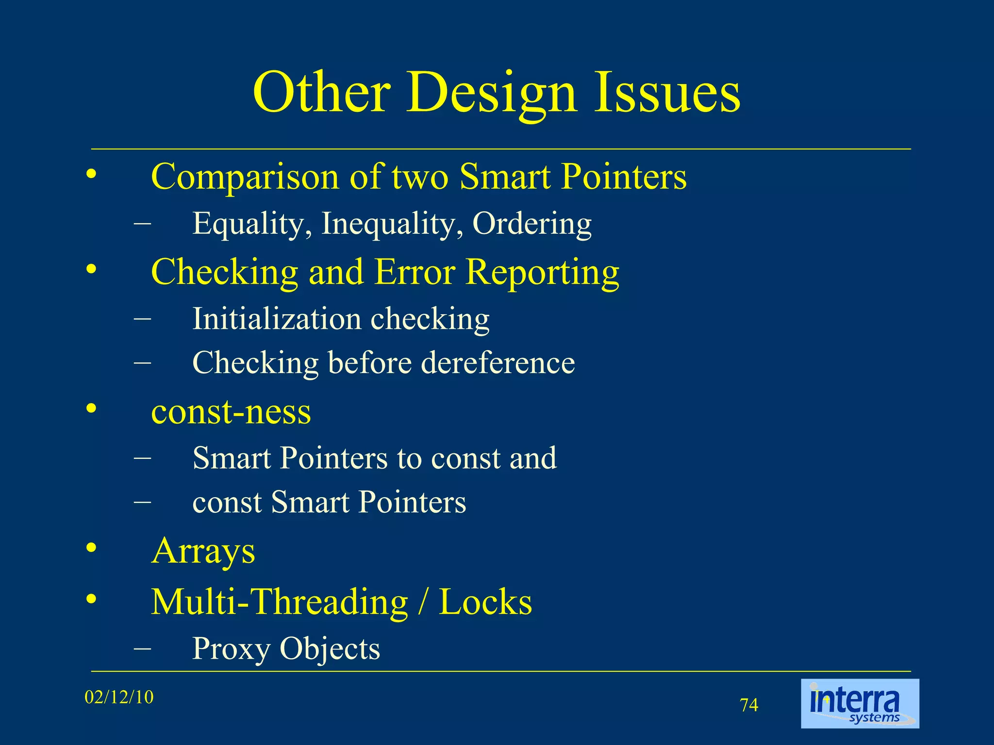 Other Design Issues Comparison of two Smart Pointers Equality, Inequality, Ordering Checking and Error Reporting Initialization checking  Checking before dereference const-ness Smart Pointers to const and  const Smart Pointers Arrays Multi-Threading / Locks Proxy Objects 