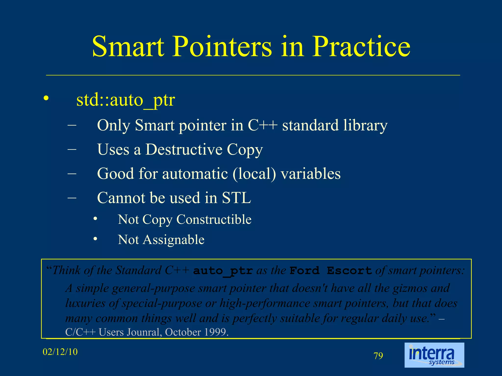 Smart Pointers in Practice std::auto_ptr Only Smart pointer in C++ standard library Uses a Destructive Copy Good for automatic (local) variables Cannot be used in STL Not Copy Constructible Not Assignable “ Think of the Standard C++  auto_ptr  as the  Ford Escort  of smart pointers:  A simple general-purpose smart pointer that doesn't have all the gizmos and luxuries of special-purpose or high-performance smart pointers, but that does many common things well and is perfectly suitable for regular daily use. ”  – C/C++ Users Jounral, October 1999. 