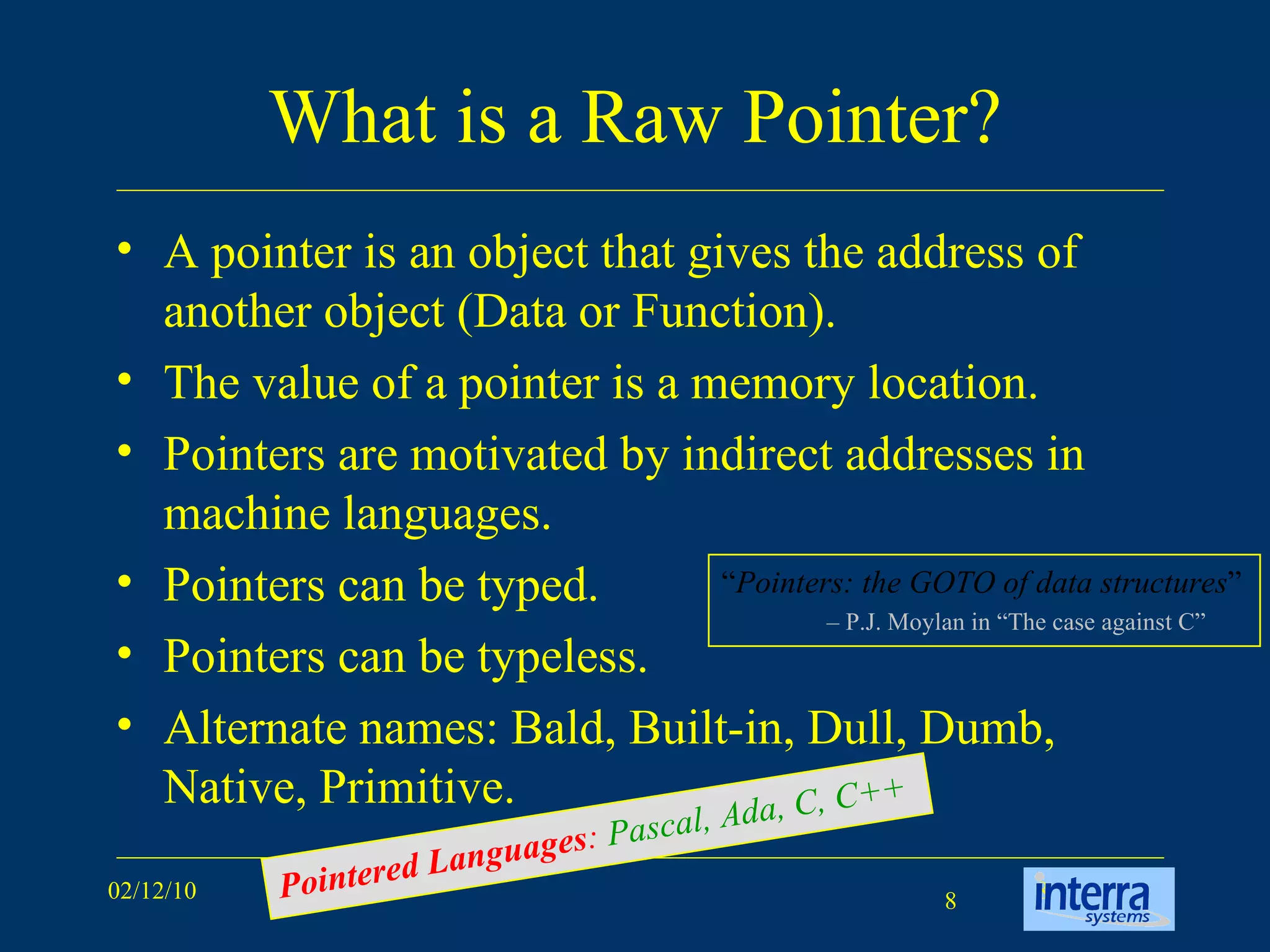 What is a Raw Pointer? A pointer is an object that gives the address of another object (Data or Function).  The value of a pointer is a memory location. Pointers are motivated by indirect addresses in machine languages. Pointers can be typed.  Pointers can be typeless. Alternate names: Bald, Built-in, Dull, Dumb, Native, Primitive. “ Pointers: the GOTO of data structures ” –  P.J. Moylan in “The case against C” Pointered Languages :  Pascal, Ada, C, C++ 
