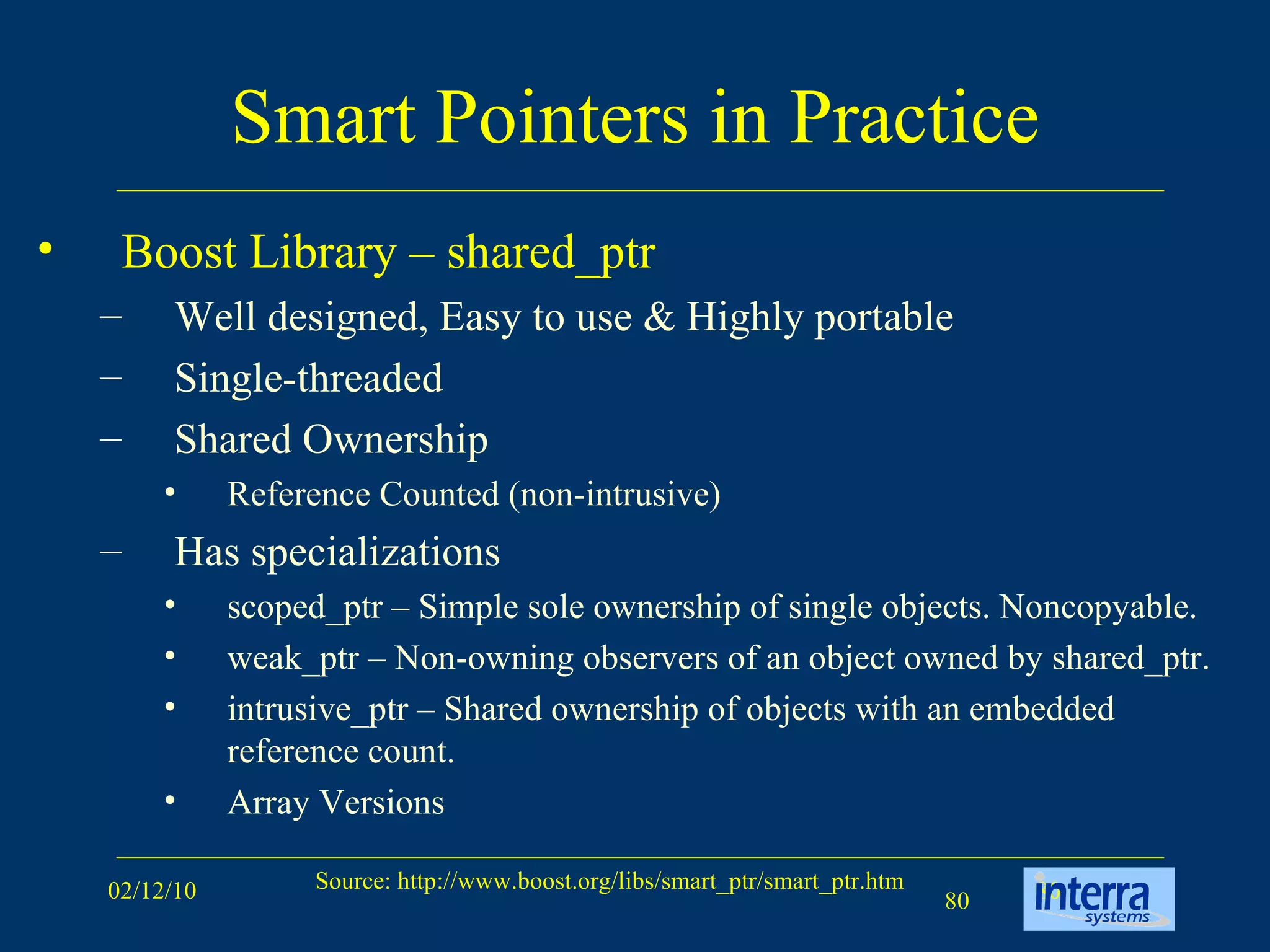 Smart Pointers in Practice Boost Library – shared_ptr Well designed, Easy to use & Highly portable  Single-threaded  Shared Ownership Reference Counted (non-intrusive) Has specializations scoped_ptr – Simple sole ownership of single objects. Noncopyable. weak_ptr – Non-owning observers of an object owned by shared_ptr. intrusive_ptr – Shared ownership of objects with an embedded reference count.  Array Versions 