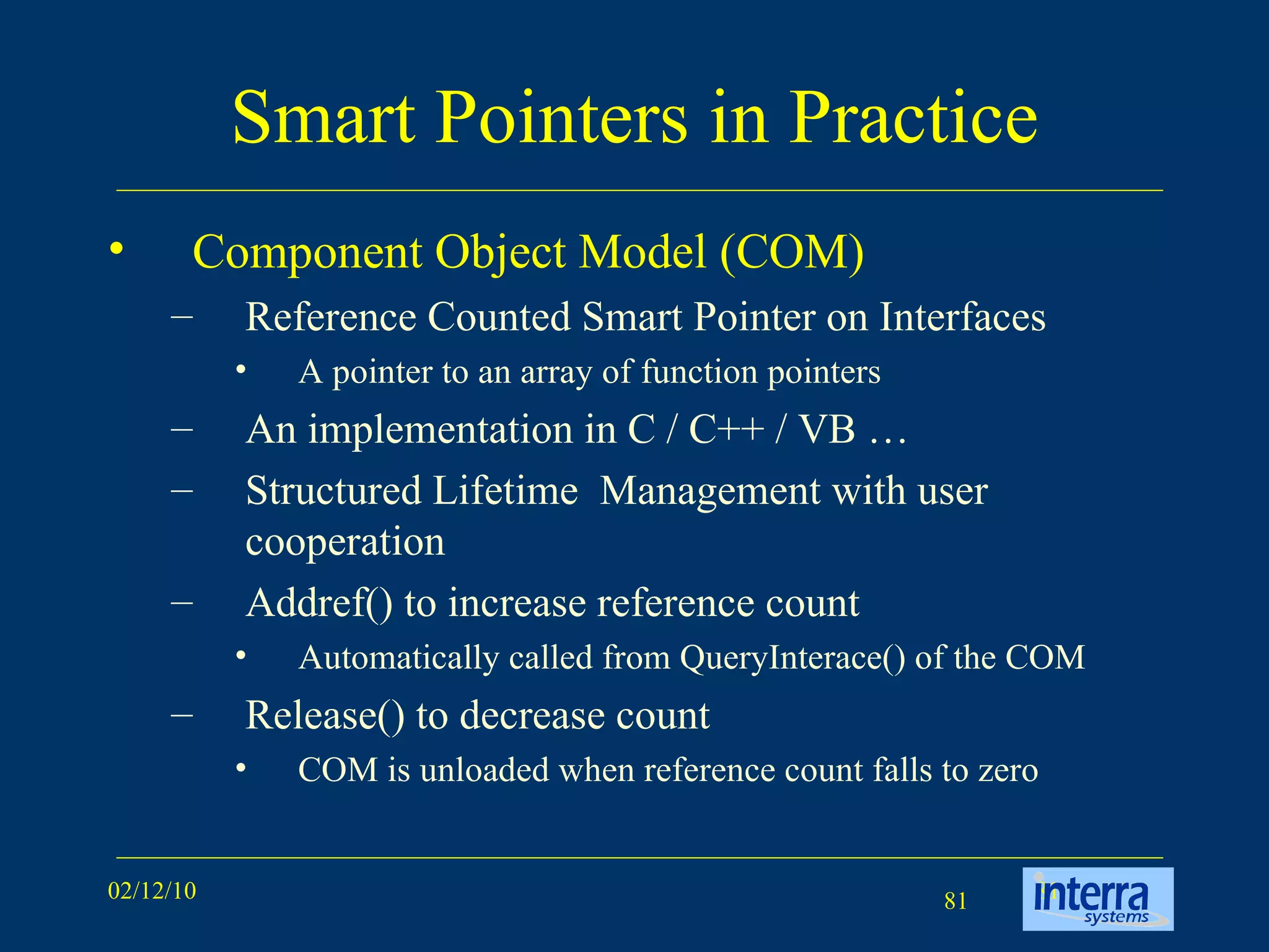 Smart Pointers in Practice Component Object Model (COM) Reference Counted Smart Pointer on Interfaces A pointer to an array of function pointers An implementation in C / C++ / VB … Structured Lifetime  Management with user cooperation Addref() to increase reference count Automatically called from QueryInterace() of the COM Release() to decrease count COM is unloaded when reference count falls to zero 