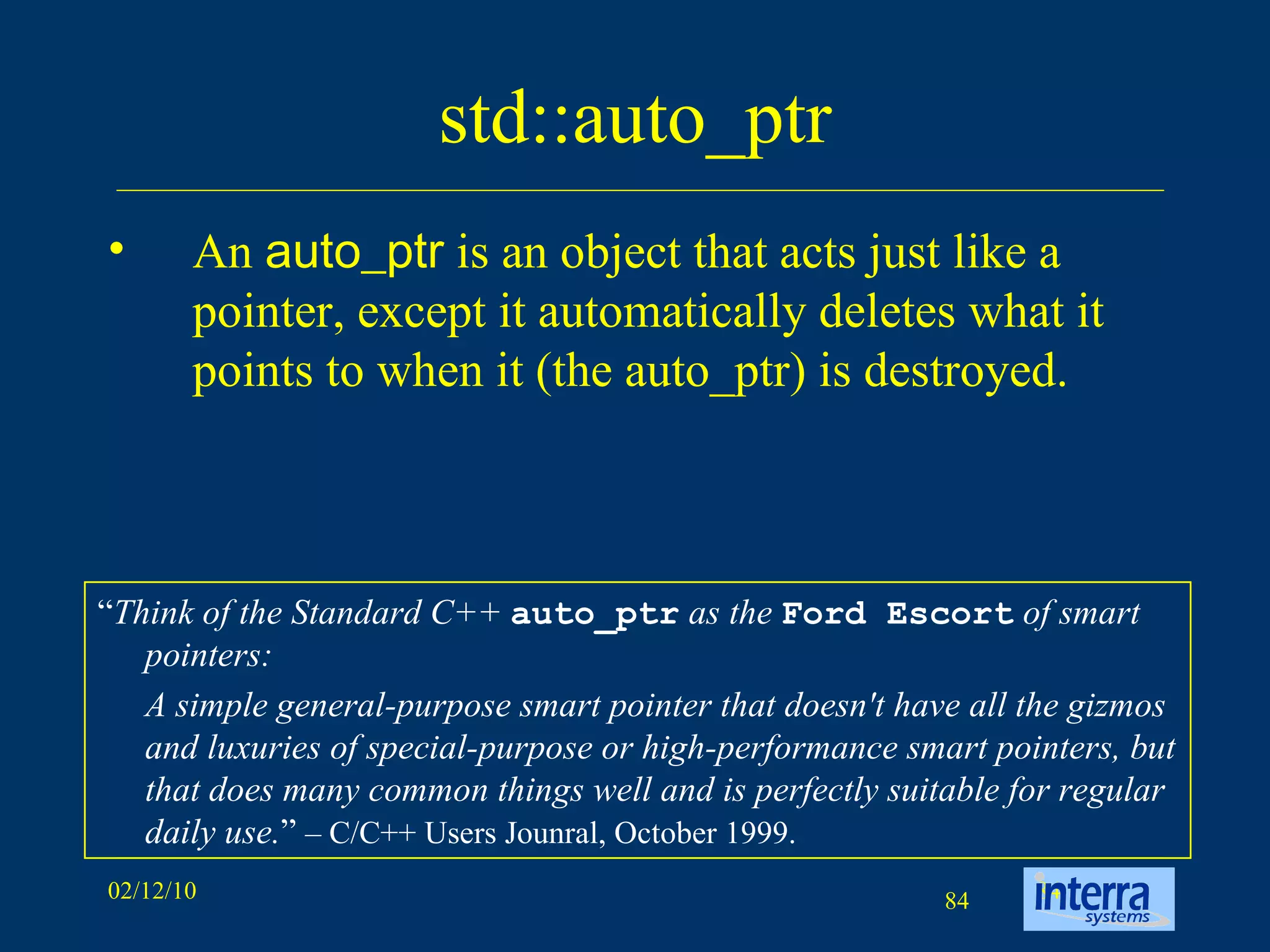 std::auto_ptr An  auto_ptr  is an object that acts just like a pointer, except it automatically deletes what it points to when it (the auto_ptr) is destroyed.  “ Think of the Standard C++  auto_ptr  as the  Ford Escort  of smart pointers:  A simple general-purpose smart pointer that doesn't have all the gizmos and luxuries of special-purpose or high-performance smart pointers, but that does many common things well and is perfectly suitable for regular daily use. ”  – C/C++ Users Jounral, October 1999. 