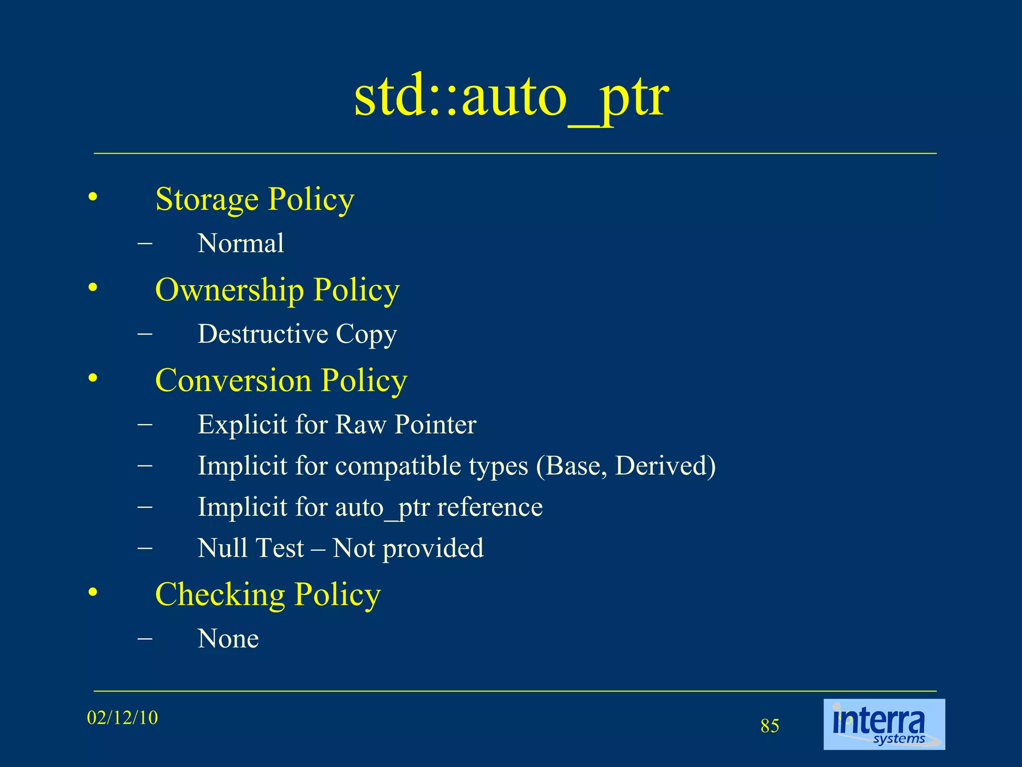 std::auto_ptr Storage Policy Normal Ownership Policy Destructive Copy Conversion Policy Explicit for Raw Pointer Implicit for compatible types (Base, Derived) Implicit for auto_ptr reference Null Test – Not provided Checking Policy None 