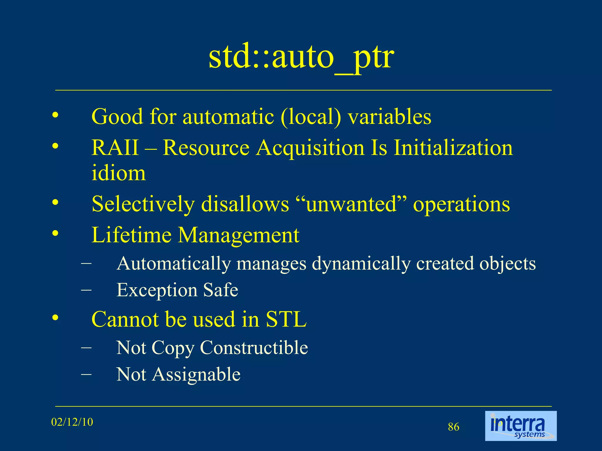 std::auto_ptr Good for automatic (local) variables RAII – Resource Acquisition Is Initialization idiom  Selectively disallows “unwanted” operations Lifetime Management Automatically manages dynamically created objects Exception Safe Cannot be used in STL Not Copy Constructible Not Assignable 